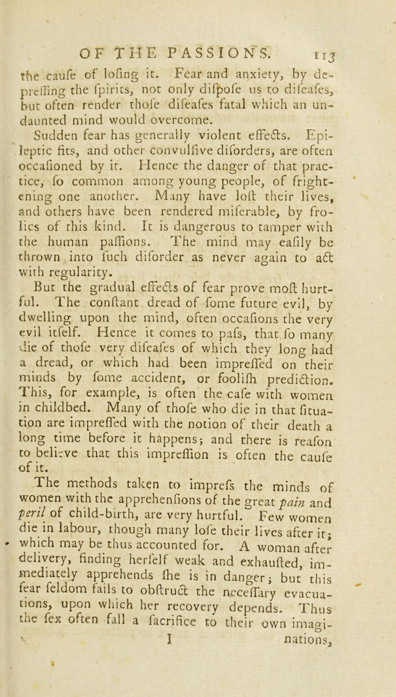 the caufe of lofing it. Fear and anxiety, by dc- prefling the fpirits, not only difpofe us to difeafes, but often render thole difeafes fatal which an un- daunted mind would overcome. Sudden fear has generally violent effedls. Epi- leptic fits, and other convulfive diforders, are often occafioned by it. Hence the danger of that prac- tice, fo common among young people, of fright- ening one another. Many have loft their lives, and others have been rendered miferable, by fro- lics of this kind. It is dangerous to tamper with the human paflions. The mind may eafily be thrown into luch diforder as never again to adt with regularity. But the gradual effedls of fear prove moft hurt- ful. The conftant dread of fome future evil, by dwelling upon the mind, often occafions the very evil itfelf. Hence it comes to pafs, that fo many die of thofe very difeafes of which they long had a dread, or which had been imprefted on their minds by fome accident, or foolifh prediction. This, for example, is often the cafe with women in childbed. Many of thofe who die in that fixa- tion are imprefted with the notion of their death a long time before it happens; and there is reafon to believe that this impreflion is often the caufe of it. The methods taken to imprefs the minds of women with the apprehenfions of the great pain and Pep[ of child-birth, are very hurtful. Few women die in labour, though many lofe their lives after it; ' which may be thus accounted for. A woman after delivery, finding herlelf weak and exhaufted, im- mediately apprehends (he is in danger; but this fear feldom fails to obftruct the neceffary evacua- tions, upon which her recovery depends. Thus the fex often 'fall a facrifice to their own imam- I nations.