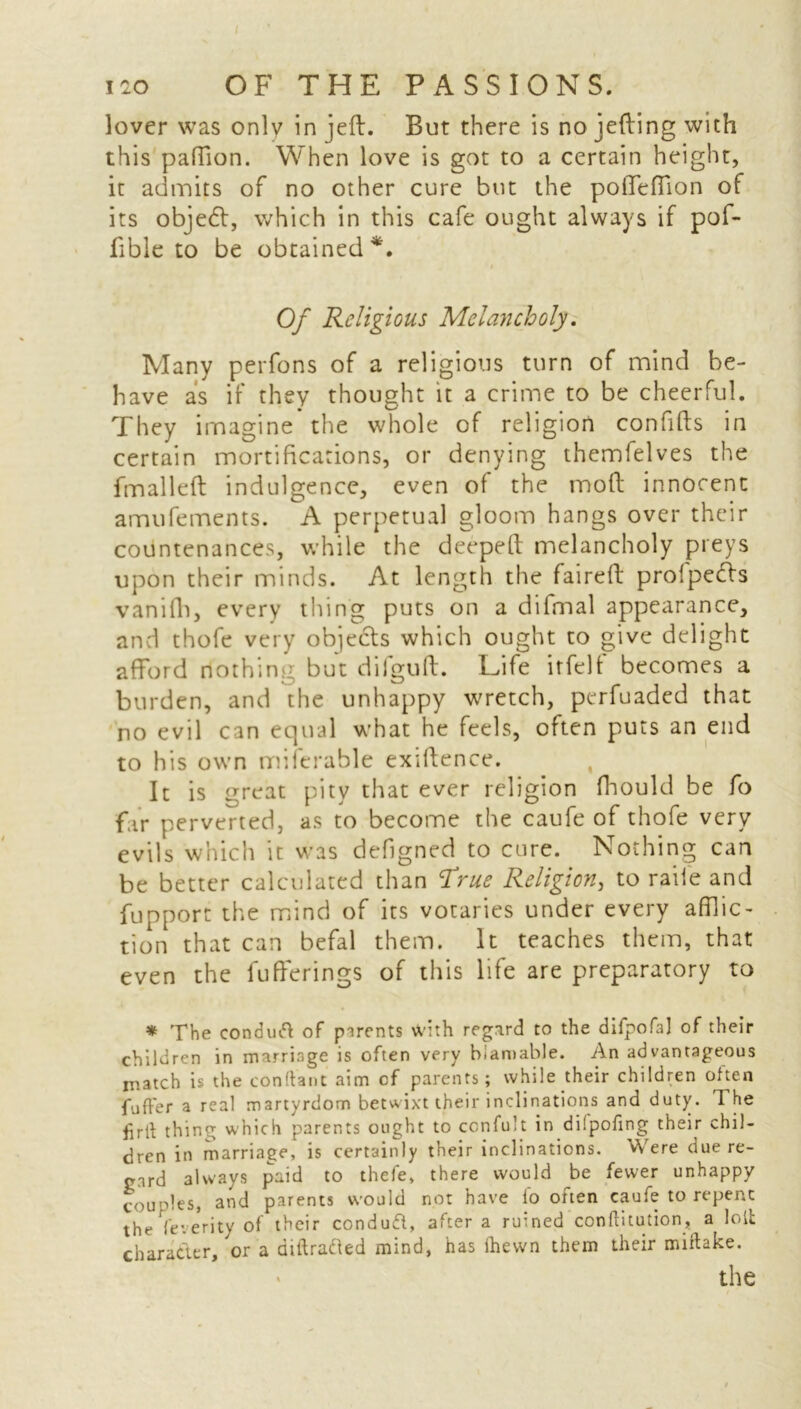 lover was only in jeft. But there is no jefting with this paftion. When love is got to a certain height, it admits of no other cure but the pofiTefTion of its objedl, which in this cafe ought always if pof- fibie to be obtained*. i Of Religious Melancholy. Many perfons of a religious turn of mind be- have as if they thought it a crime to be cheerful. They imagine the whole of religion confifts in certain mortifications, or denying themfelves the fm all eft indulgence, even of the mod innocent amufements. A perpetual gloom hangs over their countenances, while the deepeft melancholy preys upon their minds. At length the faireft profpefts vanifh, every thing puts on a difmal appearance, and thofe very objects which ought to give delight afford nothing but difguft. Life itfelf becomes a burden, and the unhappy wretch, perfuaded that no evil can equal what he feels, often puts an end to his own miitrable exiftence. It is nreat pity that ever religion fhould be fo far perverted, as to become the caufe of thofe very evils which it was defigned to cure. Nothing can be better calculated than True Religion, to raile and fupport the mind of its votaries under every afflic- tion that can befal them. It teaches them, that even the fufferings of this life are preparatory to * The conduft of parents with regard to the difpofa] of their children in marriage is often very biamable. An advantageous match is the conftant aim cf parents; while their children often fuffer a real martyrdom betwixt their inclinations and duty. The firlf thing which parents ought to confult in diipofing their chil- dren in marriage, is certainly their inclinations. Were due re- gard always paid to thefe, there would be fewer unhappy couples, and parents would not have fo often caufe to repent the Ye-, erity of their conduft, after a ruined conftitution, a loll character, or a aiftrafted mind, has Ihevvn them their miftake.