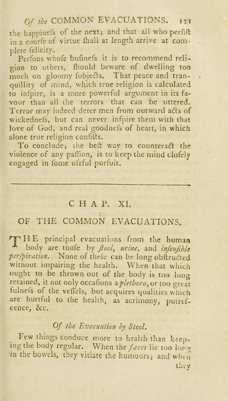 the happinefs of the next; and that all who perfift in a courfe of virtue fhall at length arrive at com- plete felicity. Perfons whofe bufinefs it is to recommend reli- gion to others, fhould beware of dwelling too much on gloomy fubjeCts. That peace and tran- quillity of mind, which true religion is calculated to infpire, is a more powerful argument in its fa- vour than all the terrors that can be uttered. Terror may indeed deter men from outward a&s of wickednels, but can never infpire them with that love of God, and real goodnefs of heart, in which alone true religion confifts. To conclude; the belt way to counteract the violence of any paffion, is to keep the mind clofcly engaged in fome ufeful purluit. CHAP. XI. OF THE COMMON EVACUATIONS. rP H E principal evacuations from the human A body are thofe by fool, urine, and infenfible perfpiration. None of thele can be long obftruCted without impairing the health. When that which ought to be thrown out of the body is too long retained, it not only occafions apletbcra^r too great fulnefs of the vefiels, but acquires qualities which are hurtful to the health, as acrimony, putrcf- cence, &c. Of the Evacuation by Stool. Few things conduce more to health than keep- ing the body regular. When tht faces lie too long in the bowels, they vitiate the humours; and when