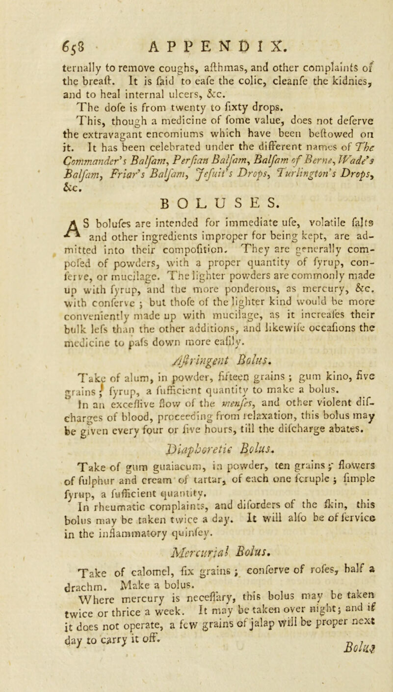 6 53 APPENDIX. ternally to remove coughs, aflhmas, and other complaints of the breath It is fait] to eafe the colic, cleanfe the kidnies, and to heal internal ulcers, See. The dofe is from twenty to fixty drops. This, though a medicine of tome value, does not deferve the extravagant encomiums which have been beftowed on it. It has been celebrated under the different names of The Commander's Balfam, Per fian Balfam, Balfam of Berne, IVade's Balfam, Friar's Balfam, Jefuit's Drops, ‘Turlington s DropSy be. BOLUSES. AS bolufes are intended for immediate ufe, volatile fajts and other ingredients improper for being kept, are ad- mitted into their compofifion. They are generally com- pofed of powders, with a proper quantity of fyrup, con- ferve, or mucilage. The lighter powders are commonly made up with fyrup, and the more ponderous, as mercury, &c. with conferve ; but thofe of the lighter kind would be more conveniently made up with mucilage, as it increafes their bulk lefs than the other additions, and Jikewife occafions the medicine to pals down more eafily. /ijlringent Bolus. Take of alum, in powder, fifteen grains ; gum kino, five grains \ fyrup, a fufficient quantity to make a bolus. In an exceflive flow of the vienfes, and other violent dif- char^es of blood, proceeding from relaxation, this bolus may be given every four or five hours, till the difchaFge abates. Diaphoretic Bolus. Take of gum guaiacum, in powder, ten grains p flowers of fulphur and cream of tartar, of each one fcruplc ; fitriple fyrup, a fufficient quantity. In rheumatic complaints, and diiorders of the ffiin, this bolus may be taken twice a day. It will alfo be of fervic© in the inflammatory quinfey. Mercurial Bolus. Take of calomel, fix grains; conferve of rofes, half a rachm. Make a bolus. . . , . , Where mercury is neceffary, this bolus may be taxen wice or thrice a week. It may be taken over night; and if : does not operate, a few grains of jalap Will bt proper next lly to «rrj it off. '