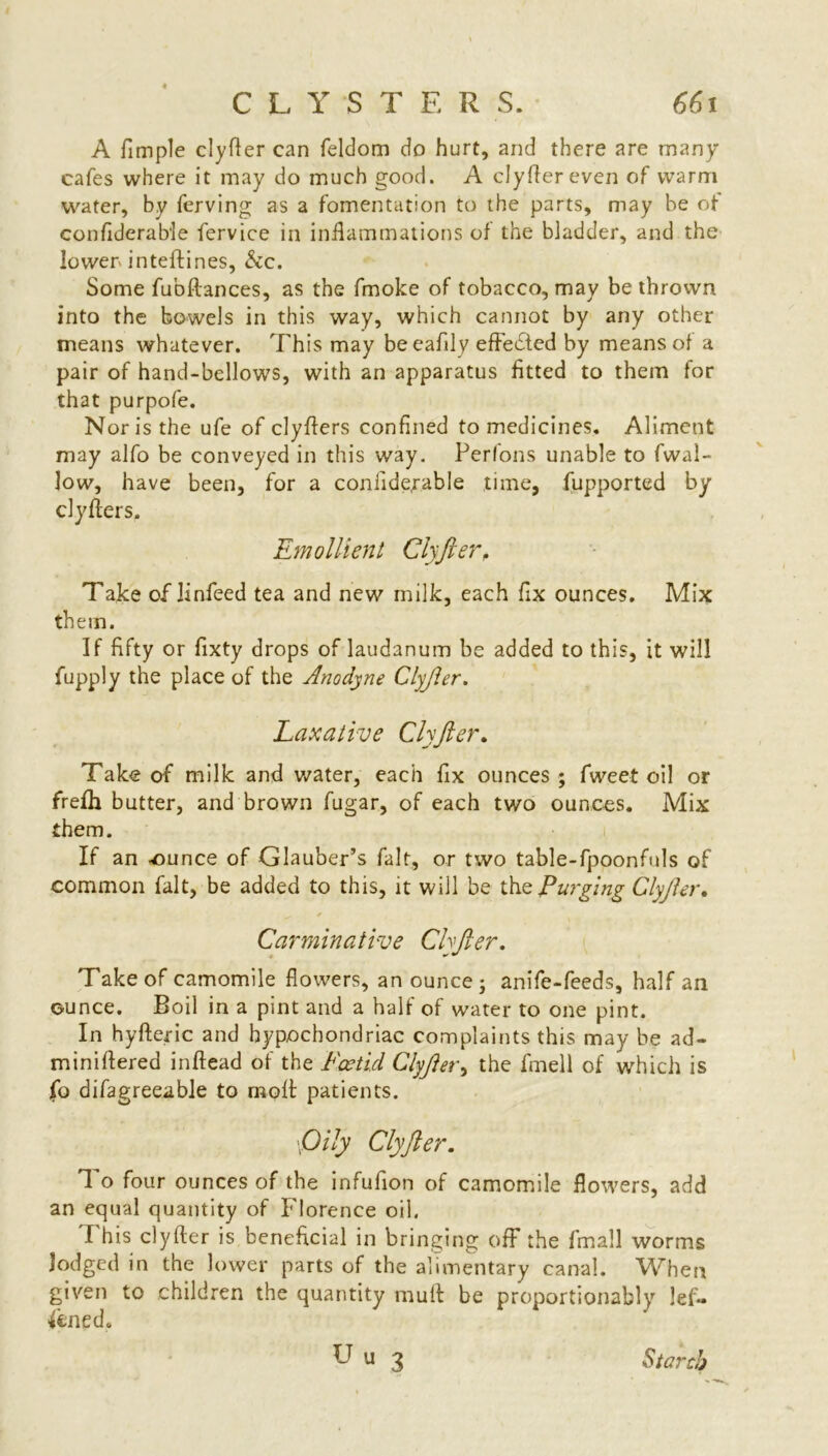 A fimple clyfler can feldorn do hurt, and there are many cafes where it may do much good. A clyfler even of warm water, by ferving as a fomentation to the parts, may be of confiderable fervice in inflammations of the bladder, and the lower inteftines, Sic. Some fubftances, as the fmoke of tobacco, may be thrown into the bowels in this way, which cannot by any other means whatever. This may beeafily effected by means of a pair of hand-bellows, with an apparatus fitted to them for that purpofe. Nor is the ufe of clyflers confined to medicines. Aliment may alfo be conveyed in this way. Perfons unable to fwal- low, have been, for a confide,rable time, fupported by clyflers. Take of linfeed tea and new milk, each fix ounces. Mix them. If fifty or fixty drops of laudanum be added to this, it will fupply the place of the Anodyne Clyjler. Take of milk and water, each fix ounces ; fweet oil or freih butter, and brown fugar, of each two ounces. Mix them. If an -ounce of Glauber’s fait, or two table-fpoonfuls of common fait, be added to this, it will be thc Purging Clyjler. Take of camomile flowers, an ounce; anife-feeds, half an ounce. Boil in a pint and a half of water to one pint. In hyfteric and hypochondriac complaints this may be ad- miniflered inftead of the Foetid Clyjler, the fmell of which is fo difagreeable to molt patients. 1 o four ounces of the infufion of camomile flowers, add an equal quantity of Florence oil. I his clyfter is beneficial in bringing off the fmall worms lodged in the lower parts of the alimentary canal. When given to children the quantity mufl be proportionally lef« &ned. Emollient Clyjler. Laxative Clyjler. Carminative Chjler. \Oily Clyjler. Starch