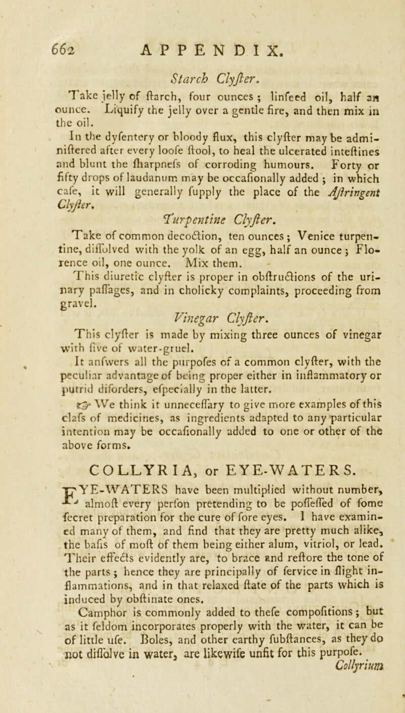 Starch ClyJler. Take jelly of flarch, four ounces ; linfeed oil, half an ounce. Liquify the jelly over a gentle fire, and then mix in the oil. In the dyfentery or bloody flux, this clyfler may be admi- niftered after every loofe ftool, to heal the ulcerated inteftines and blunt the fharpnefs of corroding humours. Forty or fifty drops of laudanum may be occafionally added ; in which cafe, it will generally fupply the place of the Ajlrivgent ClyJler. 'Turpentine Clyftcr. Take of common deco&ion, ten ounces ; Venice turpen- tine, difTolved with the yolk of an egg, half an ounce j Flo- rence oil, one ounce. Mix them. This diuretic clyfler is proper in obftru£fions of the uri- nary paflages, and in cholicky complaints, proceeding from gravel. Vinegar ClyJler. This clyfler is made by mixing three ounces of vinegar with five of water-gruel. It anfvvers all the purpofes of a common clyfler, with the peculiar advantage of being proper either in inflammatory or putrid diforders, efpecialJy in the latter. We think it unneceflary to give more examples of this clafs of medicines, as ingredients adapted to any particular intention may be occafionally added to one or other of the above forms. COLLYRIA, or EYE-WATERS. TpYE-WATERS have been multiplied without number, ■VJ almoft every perfon pretending to be pofTefled of fome fecret preparation for the cure of fore eyes. 1 have examin- ed many of them, and find that they are pretty much alike, the bafis of moft of them being either alum, vitriol, or lead. Their effects evidently are, to brace and reftore the tone of the parts ; hence they are principally of fervice in flight in- flammations, and in that relaxed flate of the parts which is induced by obftinate ones. Camphor is commonly added to thefe compofitions; but as it feldom incorporates properly with the water, it can be of little ufe. Boles, and other earthy fubftances, as they do not diflolve in water, are likewife unfit for this purpofe. Collyrium