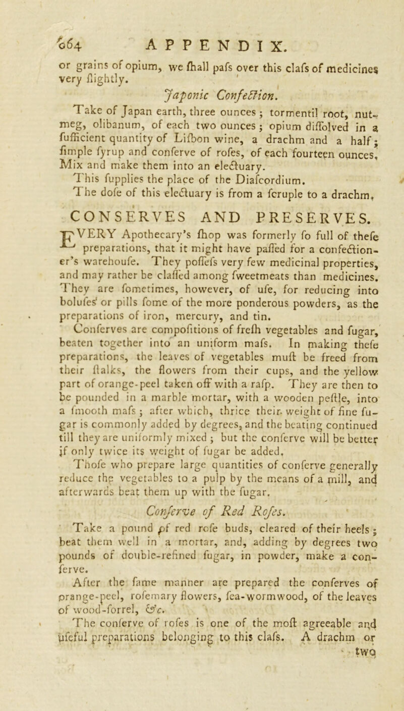 '064 APPENDIX. or grains of opium, we /hall pafs over this clafs of medicines very flightly. Japonic Confection. 1 ake of Japan earth, three ounces ; tormentil root, nut- meg, olibanum, of each two ounces ; opium diflolved in a fufficient quantity of Lifbon wine, a drachm and a half; fimple fyrup and conferve of rofes, of each fourteen ounces. Mix and make them into an ele&uary. '1 his fupplies the place of the Diafcordium. 1 he dofe of this eledluary is from a fcruple to a drachm, CONSERVES AND PRESERVES. 'C'VERY Apothecary’s fhop was formerly fo full of thefe preparations, that it might have palled for a confection- er's warehoufe. They poflefs very few medicinal properties, and may rather be clafled among fweetmeats than medicines. They are fometimes, however, of ufe, for reducing into bolufes1 or pills fome of the more ponderous powders, as the preparations of iron, mercury, and tin. Conferves are compofitions of frefh vegetables and fugar, beaten together into an uniform mafs. In making thefe preparations, the leaves of vegetables muft be freed from their flalks, the flowers from their cups, and the yellow part of orange-peel taken off with a rafp. They are then to be pounded in a marble mortar, with a wooden peflje, into a fmooth mafs j after which, thrice their-weight of line fu- gar is commonly added by degrees, and the beating continued till they are uniformly mixed ; but the conferve will be better jf only twice its weight of fugar be added, Thofe who prepare large quantities of conferve generally reduce the vegetables to a pulp by the means of a mfllj and afterwards beat them up with the fugar, Conferve of Red Rofes. Take a pound pf red rofe buds, cleared of their heels ; beat them well in a mortar, and, adding by degrees two pounds of double-refined fugar, in powder, make a con- ferve. After the fame manner are prepared the conferves of prange-peel, rofemary flowers, fea-wormwood, of the leaves of wood-forrel, &c. The conferve of rofes is one of the moft agreeable and yfeful preparations belonging to this clafs. A drachm or tWQ