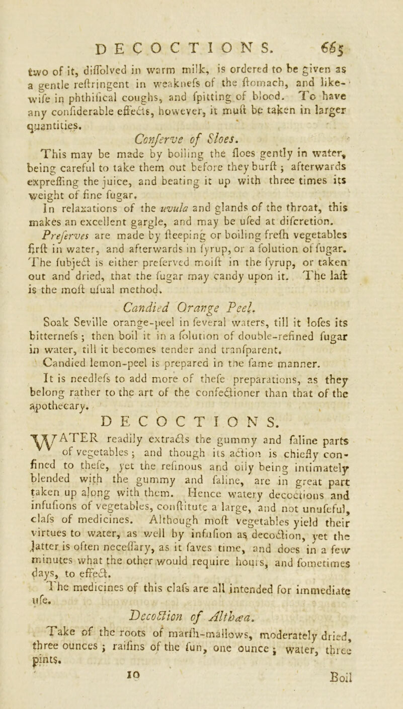 DECOCTIONS, €&$ two of it, diffolved in warm milk, is ordered to be given as a gentle reftrjngent in weaknefs of the ftomach, and like- • wife in phthiiical coughs, and fpitting of blood. I c have any confiderable effects, however, it mu ft be taken in larger quantities, Ccnferve of Sloes. This may be made by boiling the floes gently in water, being careful to take them out before they burft ; afterwards exprefting the juice, and beating it up with three times its weight of fine fugar. In relaxations of the uvula and glands of the throat, this makes an excellent gargle, and may be ufed at difcretion. Preferves are made by keeping or boiling frefh vegetables ftrft in water, and afterwards in fyrup, or a folution ol fugar. The fubject is either preferved moift in the fyrup, or taken out and dried, that the fugar may candy upon it. The laft: is the moft ufual method. Candied Orange Peel,. Soak Seville orange-peel in feveral waters, till it lofes its bitternefs ; then boil it in a folution of double-refined fugar in water, till it becomes tender and tranfparent. Candied lemon-peel is prepared in toe fame manner. It is needlefs to add more of thefe preparations, as they belong rather to the art of the confectioner than that of the apothecary. DECOCTIONS. T*7ATER readily extracts the gummy and faline parts of vegetables; and though its adtion is chiefiy con- fined to thefe, yet the refinous and oily being intimately blended with the gummy and faline, are in great part taken up along with them. Hence watery deceptions and infufions of vegetables, conftitute a large, and not unufeful, clafs of medicines. Although moft vegetables yield their virtues to water, as well by infufion as deco&ion, vet the Jatter is often neceftary, as it faves time, and does in a few minutes what the other would require hours, and fometimes days, to effect. I he medicines or this clafs are all intended for immediate ufe. Deco Hi on of Althaea. Take of the roots of marfh-mailows, moderately dried, three ounces j raiiins of the fun, one ounce j water, three pints. io Boil
