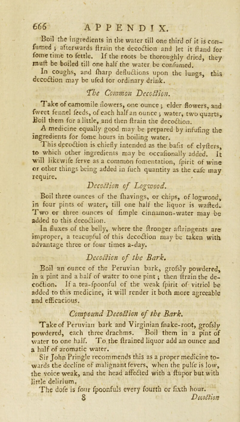 Boil the ingredients in the water till one third of it is con- fumed ; afterwards ft rain the deco&ion and let it ftand for feme time to fettle. If the roots be thoroughly dried, they muft be boiled till one half the water be eonfumed. In coughs, and fharp deductions upon the lungs, this deco&ion may be ufed for ordinary drink. Lhe Common Deception. Take of camomile flowers, one ounce ; elder flowers, and fweet fennel feeds, of each half an ounce ; water, two quarts, Boil them for a little, and then ftrain the dccodtion. A medicine equally good may be prepared by infufing the ingredients for fome hours in boiling water. This deco&ion is chiefly intended as the bafis of clyfters, to which other ingredients may be occafionally added. It will like wife ferve as a common fomentation, fpirit of wine or other things being added in fuch quantity as the cafe may require. Decoftion of Logwood. Boil three ounces of the fhavings, or chips, of logwood, in four pints of water, till one half the liquor is wafted. Two or three ounces of fimple cinnamon-water may be added to this decoction. In fluxes of the belly, where the ftronger aftringents are improper, a teacupful of this deco&ion may be taken with advantage three or four times a-day. Dccofficn of the Bark, Boil an ounce of the Peruvian bark, grofsly powdered, in a pint and a half of water to one pint; then ftrain the de- codlion. If a tea-fpoonful of the weak fpirit of vitriol be added to this medicine, it will render it both more agreeable and efficacious. Compound Lecodlion of the Bark. Take of Peruvian bark and Virginian fnakc-root, grofsly powdered, each three drachms. Boil them in a pint of water to one half. To the drained liquor add an ounce and a half of aromatic water. Sir John Pringle recommends this as a proper medicine to- wards the decline of malignant fevers, when the pulfe is low, the voice weak, and the head affe<5led with a ftupor but with little delirium. The dofe is four fpoonfuls every fourth or fixth hour. 8 Duottion