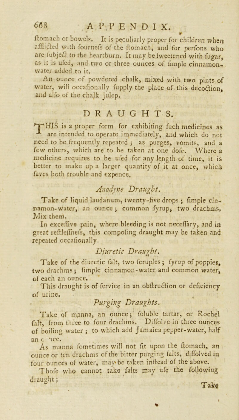 flomach or bowels. It is peculiarly proper for children when afflicfed with fournefs of the tlomach, and for perfons who are iubjedf to the heartburn. It may be fweetened with fugar, as it is ufed, and two or three ounces of fimple cinnamon- water added to it. An ounce of powdered chalk, mixed with two pints of water, will occafionallv fupply the place of this deco&ion, and alfo of the chalk julep. DRAUGHTS. HIS is a proper form for exhibiting fuch medicines as ■* are intended to operate immediately, and which do not need to be frequently repeated ; as purges, vomits, and a few others, which are to he taken at one dofe. Where a medicine requires to be ufed for any length of time, it is better to make up a larger quantity of it at once, which faves both trouble and expence. Anodyne Draught. Take of liquid laudanum, twenty-five drops ; fimple cin- namon-water, an ounce i common fyrup, two drachms. Mix them. In exce/five pain, where bleeding is not neceflary, and in great reftJeiTiiefs, this compoiing draught may be taken and repeated occaiionally. Diuretic Draught. Take of the diuretic fait, two fcruples ; fyrup of poppies, two drachms; fimple cinnamon-water and common water, of each an ounce. This draught is of fervice in an obfirudlion or deficiency of urine. Purging Draughts. Take of manna, an ounce; foluble tartar, or Rochel fait, from three to four drachms. DifTolve in three ounces of boiling water ; to which add Jamaica pepper-water, half an c nee. w , As manna fometimes will not fit upon the ftomach, an ounce or ten drachms of the bitter purging falts, difl'olved in four ounces of water, maybe taken in Head of the above. Tbofe who cannot take falts may ufe the following draught: Take