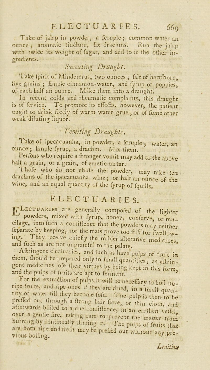 Take of jalap in powder, a fcruplc ; common water an ounce ; aromatic tin&ure, fix drachms. Rub the jalap with twice its weight of lugar, and add to it the other in- gredients. Sweating Draught. Take fpirit of Mindererus, two ounces ; fait of hartfhorn, five grains ; fimple cinnamon-water, and fyrup of poppies, of each half an ounce. Make them into a draught. In recent colds and rheumatic complaints, this draught is of fervice. To promote its effeTs, however, the patient ought to drink freely of warm water-gruel, or of feme other weak diluting liquor. Vomiting Draughts. Take of ipecacuanha, in powder, a fcruple • wafer an ounce j fimple fyrup, a drachm. Mix them. ’ ’ Perfons who require a ftronger vomit may add to the above half a grain, or a grain, of emetic tartar. Thole who do not chufe the powder, may take ten drachms of the ipecacuanha wine; or half an ounce of the wine, and an equal quantity of the fyrup of fquills. electuaries. RLectuaries are generally compofed of the lighter powders, mixed with fyrup, honey, conferve, or mu- cilage, into fuch a confidence that the powders mav neither feparate by keeping, nor the mafs prove too ft iff for fwallow- mg. They receive chiefly the milder alterative medicines and fuch as are not ungrateful to the palate Aftringent elcdtuaries, and fuch as have pulps of fruit in them, mould be prepared only in fmall quantities- as aftrin gent medicines lofe them virtues by being kept in this forml and the pmps of fruits are apt to ferment. . ^ or tne e-ttra£lion of pulps it will be necedary to boil un- ripe fruits, and ripe ones if they are dried, in a fmall quan- fty o water till they become ft,ft. The pulp is the„ \0 be preffed out through a ftrong hair fieve,. or thin cloth, and afterwards boned to a due confiftcnce, in an earthen veflU over a gentle fire, talcing care to prevent the matter from burning by continually ftirring it. The pulps of fruits that are both ripe and frelh may be prefled out without any pre vious boiling. / Lenitive