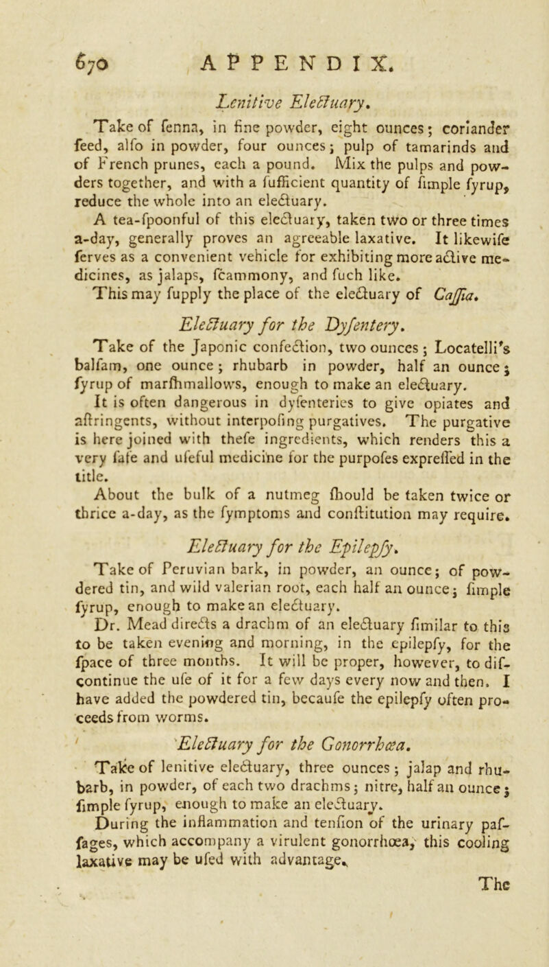 Lenitive EleHuary. Take of fennn, in fine powder, eight ounces; coriander feed, alfo in powder, four ounces; pulp of tamarinds and of French prunes, each a pound. Mix the pulps and pow- ders together, and with a fufficient quantity of Ample fyrup, reduce the whole into an eledluary. A tea-fpoonful of this electuary, taken two or three times a-day, generally proves an agreeable laxative. It likewife ferves as a convenient vehicle for exhibiting more adlive me- dicines, as jalaps, fcammony, and fuch like. This may fupply the place of the eledluary of CaJJia* Eleftuary for the Dyfentery. Take of the Japonic confection, two ounces; Locatelli's balfam, one ounce; rhubarb in powder, half an ounce; fyrup of marfhmallows, enough to make an eledluary. It is often dangerous in dyfenteries to give opiates and aftringents, without interpofing purgatives. The purgative is here joined with thefe ingredients, which renders this a very fate and ufeful medicine for the purpofes exprelled in the title. About the bulk of a nutmeg fhould be taken twice or thrice a-day, as the fymptoms and conftitution may require. EleHuary for the Epilepfy* Take of Peruvian bark, in powder, an ounce; of pow- dered tin, and wild valerian root, each half an ounce; fimple fvrup, enough to make an eledtuary. Dr. Mead diredts a drachm of an eledluary fimilar to this to be taken evening and morning, in the epilepfy, for the fpace of three months. It will be proper, however, to dif- continue the ufe of it for a few days every now and then. I have added the powdered tin, becaufe the epilepfy often pro- ceeds from worms. EleHuary for the Gonorrhcea. Take of lenitive eledtuary, three ounces; jalap and rhu- barb, in powder, of each two drachms; nitre, half an ounce; fimple fyrup, enough to make an eledluary. During the inflammation and tenfion of the urinary paf- fages, which accompany a virulent gonorrhoea,' this cooling laxative may be ufed with advantage* The