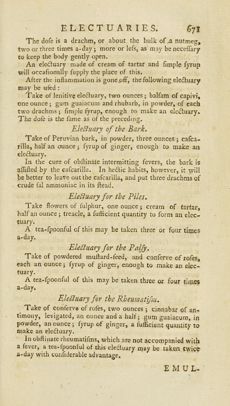 The dofe is a drachm, or about the bulk of ,a nutmeg, two or three times a-day ; more or lefs, as may be neceflary to keep the body gently open. An eiedluary made of cream of tartar and Ample fyrup will occafionally fuppiy the place of this. After the inflammation is gonejpff, the following eledluary may be uled : Take of lenitive eledfuary, two ounces; balfam of capivr, one ounce; gum guaiacum and rhubarb, in powder, of each two drachms ; fimple fyrup, enough to make an eledluary. The dole is the fame as of the preceding. EleHuary of the Bark. Take of Peruvian bark, in powder, three ounces; cafca- rilla, half an ounce; fyrup of ginger, enough to make an eledfuary. In the cure of obllinate intermitting fevers, the bark is affilfed by the cafcarilla. In he&ic habits, however, it will be better to leave out the cafcarilla, and put three drachms of crude fal ammoniac in its Head. Electuary for the Piles. Take flowers of fulphur, one ounce; cream of tartar, half an ounce; treacle, a fufficient quantity to form an elec- tuary. A tea-fpoonful of this may be taken three or four times a-day. Elettuary for the Palfy. Take of powdered mulfard-feed, and conferve of rofes, each an ounce; fyrup of ginger, enough to make an elec- tuary. A tea-fpoonful of this may be taken three or four times a-day. EleHuary for the Rheumatifni. Take of conferve of roles, two ounces; cinnabar of an- timony, levigated, an ounce and a half; gum guaiacum, in powder, an ounce; fyrup of ginger, a fufficient quantity to make an eledfuary. In obllinate rheumatifms, which are not accompanied with a fever, a tea-lpoonful of this elediuary may be taken twice a-day with confiderable advantage. EMUL.