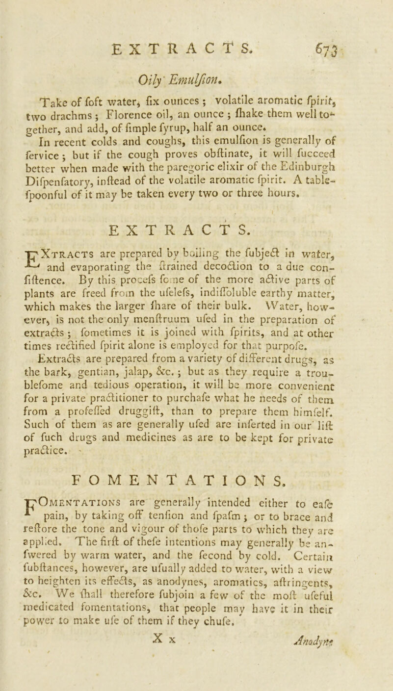 Oily Emulfion. Take of foft water* fix ounces ; volatile aromatic fpirit, two drachms ; Florence oil, an ounce ; fhake them well to- gether, and add, of fimple fyrup, half an ounce. In recent colds and coughs, this emulfion is generally of fervice ; but if the cough proves obdinate, it will fucceed better when made with the paregoric elixir of the Edinburgh Difpenfatory, indead of the volatile aromatic fpirit. A table- fpoonful of it may be taken every two or three hours. EXTRACTS. EXtracts are prepared by boiling the fubjedl in water, and evaporating the drained decodlion to a due con- fidence. By this procefs feme of the more adlive parts of plants are freed from the ufelefs, indiffoluble earthy matter, which makes the larger fhare of their bulk. Water, how- ever, is not the only mendruum ufed in the preparation of extracts ; fometimes it is joined with fpirits, and at other times rectified fpirit alone is employed for that purpofe. Extracts are prepared from a variety of different drugs, as the bark, gentian, jalap, he. ; but as they require a trou- blefome and tedious operation, it will be more convenient for a private pradtitioner to purchafe what he needs of them from a profeffed druggift, than to prepare them himfelf. Such of them as are generally ufed are inferted in our lid of fuch drugs and medicines as are to be kept for private practice. FOMENTATIONS. T^Omentations are generally intended either to eafe * pain, by taking off tenfion and fpafm ; or to brace and redore the tone and vigour of t’nofe parts to which thev are applied. The drd of tbefe intentions may generally be an- fwered by warm water, and the fecond by cold. Certain fubdances, however, are ufually added to water, with a view to heighten its effects, as anodynes, aromatics, adringents, he. We (hall therefore fubjoin a few of the mod fifeful medicated fomentations, that people may have it in their power to make ufe of them if they chufe. * X x