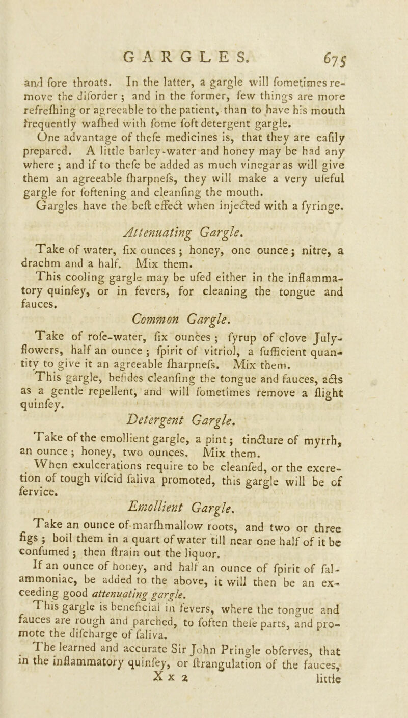 and fore throats. In the latter, a gargle will fometirnes re- move the diforder ; and in the former, few things are more refrefhing or agreeable to the patient, than to have his mouth frequently wafhed with fome foft detergent gargle. One advantage of tbefe medicines is, that they are eafily prepared. A little barley-water and honey may be had any where ; and if to thefe be added as much vinegar as will give them an agreeable fharpnefs, they will make a very ufeful gargle for foftening and cleanfing the mouth. Gargles have the bell efFedl when injected with a fyringe. Attenuating Gargle. Take of water, fix ounces; honey, one ounce; nitre, a drachm and a half. Mix them. This cooling gargle may be ufed either in the inflamma- tory quinfey, or in fevers, for cleaning the tongue and fauces. Common Gargle. Take of rofe-water, fix ounces ; fyrup of clove July- flowers, half an ounce ; fpirit of vitriol, a fufficient quan- tity to give it an agreeable fharpnefs. Mix them. This gargle, befides cleanfing the tongue and fauces, a£ls as a gentle repellent, and will fometirnes remove a flight quinfey. Detergent Gargle. Take of the emollient gargle, a pint; tin£lure of myrrh, an ounce ; honey, two ounces. Mix them. When exulcerations require to be cleanfed, or the excre- tion of tough vifcid faliva promoted, this gargle will be of fervice. , Emollient Gargle. Take an ounce of marfhmallow roots, and two or three figs ; boil them in a quart of water till near one half of it be confirmed ; then drain out the liquor. If an ounce of honey, and halt an ounce of fpirit of fal- ammoniac, be adtied to the above, it will then be an ex- ceeding good attenuathig gargle. T his gargle is beneficial in fevers, where the tongue and fauces are rough and parched, to foften theie parts, and pro- mote the difcharge of faliva. I he learned and accurate Sir John Pringle obferves, that in the inflammatory quinfey, or ftrangulation of the fauces, little