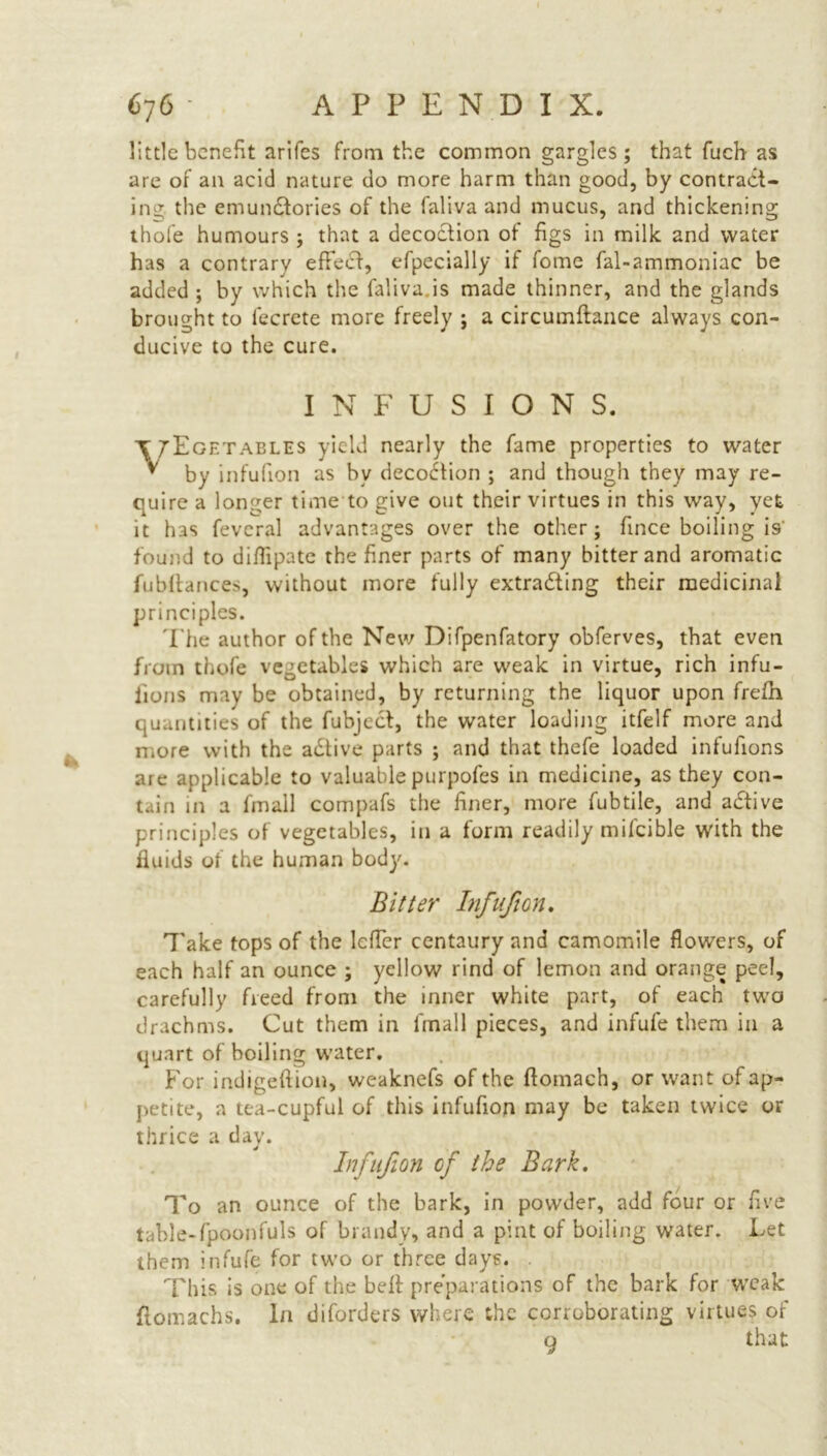 little benefit arifes from the common gargles; that fuch as are of an acid nature do more harm than good, by contract- ing the emundtories of the faliva and mucus, and thickening thofe humours ; that a decoction of figs in milk and water has a contrary effect, efpecially if fome fal-ammoniac be added ; by which the faliva is made thinner, and the glands brought to fecrete more freely ; a circumftance always con- ducive to the cure. * INFUSION S. T/Egetables yield nearly the fame properties to water v by infufion as bv decodtion ; and though they may re- quire a longer time to give out their virtues in this way, yet it has feveral advantages over the other; fince boiling is' found to diflipate the finer parts of many bitter and aromatic fubftances, without more fully extracting their medicinal principles. The author of the New Difpenfatory obferves, that even from thofe vegetables which are weak in virtue, rich infu- iions may be obtained, by returning the liquor upon frefti quantities of the fubject, the water loading itfelf more and more with the adlive parts ; and that thefe loaded infufions are applicable to valuable purpofes in medicine, as they con- tain in a fmall compafs the finer, more fubtile, and adtive principles of vegetables, in a form readily mifcible with the fluids of the human body. Bitter Infufion. Take tops of the Icffer centaury and camomile flowers, of each half an ounce ; yellow rind of lemon and orange peel, carefully freed from the inner white part, of each two drachms. Cut them in fmall pieces, and infufe them in a quart of boiling water. For indigeftion, weaknefs of the flomach, or want of ap- petite, a tca-cupful of this infufion may be taken twice or thrice a day. Infufion of the Bark. To an ounce of the bark, in powder, add four or five table-fpoonfuls of brandy, and a pint of boiling water. Let them infufe for two or three days. This is one of the bell preparations of the bark for weak ftomachs. In diforders where the corroborating virtues of q that