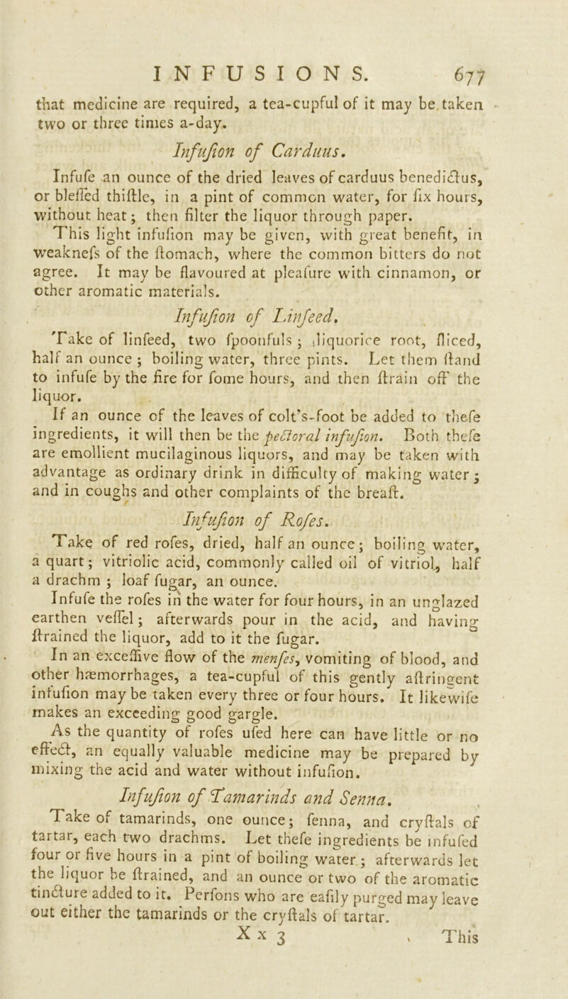 that medicine are required, a tea-cupfulof it may be taken two or three times a-day. Infufion of Car duns. Infufe an ounce of the dried leaves of carduus benedicdus, or bleiled thidle, in a pint of common water, for fix hours, without heat; then filter the liquor through paper. This light infufion may be given, with great benefit, in weaknefs of the domach, where the common bitters do not agree. It may be flavoured at pleafure with cinnamon, or other aromatic materials. Infufion of LInfeed. Take of linfeed, two fpoo'nfuls ; .liquorice root, fliced, half an ounce ; boiling water, three pints. Let them Hand to infufe by the fire for fome hours, and then (train off the liquor. If an ounce of the leaves of colt’s-foot be added to thefe ingredients, it will then be the pe£loral infufion. Both thefe are emollient mucilaginous liquors, and may be taken with advantage as ordinary drink in difficulty of making water* and in coughs and other complaints of the bread. Infufion of Rofes. Take of red rofes, dried, half an ounce; boiling water, a quart; vitriolic acid, commonly called oil of vitriol, half a drachm ; loaf fugar, an ounce. Infufe the rofes in the water for four hours, in an unglazed earthen veffel; afterwards pour in the acid, and having drained the liquor, add to it the fugar. In an exceffive flow of the menfes, vomiting of blood, and other haemorrhages, a tea-cupful of this gently aftringent infufion may be taken every three or four hours. It likewife makes an exceeding good gargle. As the quantity of rofes ufed here can have little or no ede<d, an equally valuable medicine may be prepared by mixing the acid and water without infufion. Infufion of Tamarinds and Senna. Tatce of tamarinds, one ounce; fenna, and crydals of tartar, each two drachms. Let thefe ingredients be infufed four 01 five hours in a pint of boiling water; afterwards let the liquor be drained, and an ounce or two of the aromatic tincture added to it. Perfons who are eafily purged may leave out either the tamarinds or the crydals of tartar.