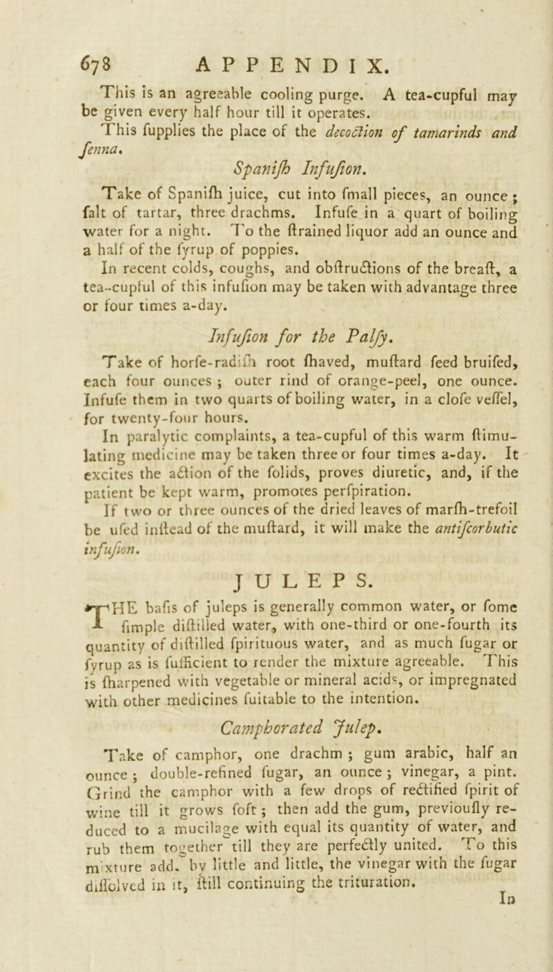 This is an agreeable cooling purge. A tea-cupful may be given every half hour till it operates. I his fupplies the place of the decoction of tamarinds and Jenna. Spanifh Infufion. Take of Spanifh juice, cut into fmall pieces, an ounce; fait of tartar, three drachms. Infufe in a quart of boiling water for a night. To the {trained liquor add an ounce and a half of the fyrup of poppies. In recent colds, coughs, and obdru&ions of the bread, a tea-cupful of this infufion may be taken with advantage three or four times a-day. Infufion for the Palfy. Take of horfe-radifi root fhaved, mudard feed bruifed, each four ounces ; outer rind of orange-peel, one ounce. Infufe them in two quarts of boiling water, in a clofe veffel, for twenty-four hours. In paralytic complaints, a tea-cupful of this warm dimu- lating medicine may be taken three or four times a-day. It excites the aftion of the folids, proves diuretic, and, if the patient be kept warm, promotes perfpiration. If two or three ounces of the dried leaves of marfh-trefoil be ufed indead of the mudard, it will make the antifcorbutic infufion. JULEPS. THE bafis of juleps is generally common water, or fome fimple didilied water, with one-third or one-fourth its quantity of didilied fpirituous water, and as much fugar or fvrup as is fuificient to render the mixture agreeable. This is fharpened with vegetable or mineral acid% or impregnated with other medicines fuitable to the intention. Camphorated Julep. Take of camphor, one drachm ; gum arabic, half an ounce ; double-refined fugar, an ounce ; vinegar, a pint. Grind the camphor with a few drops of rectified fpirit of wine till it grows foft; then add the gum, previoufly re- duced to a mucilage with equal its quantity of water, and rub them together till they are perfe&ly united. To this nvxture add.by little and little, the vinegar with the fugar ddlolvcd in it, frill continuing the trituration. In