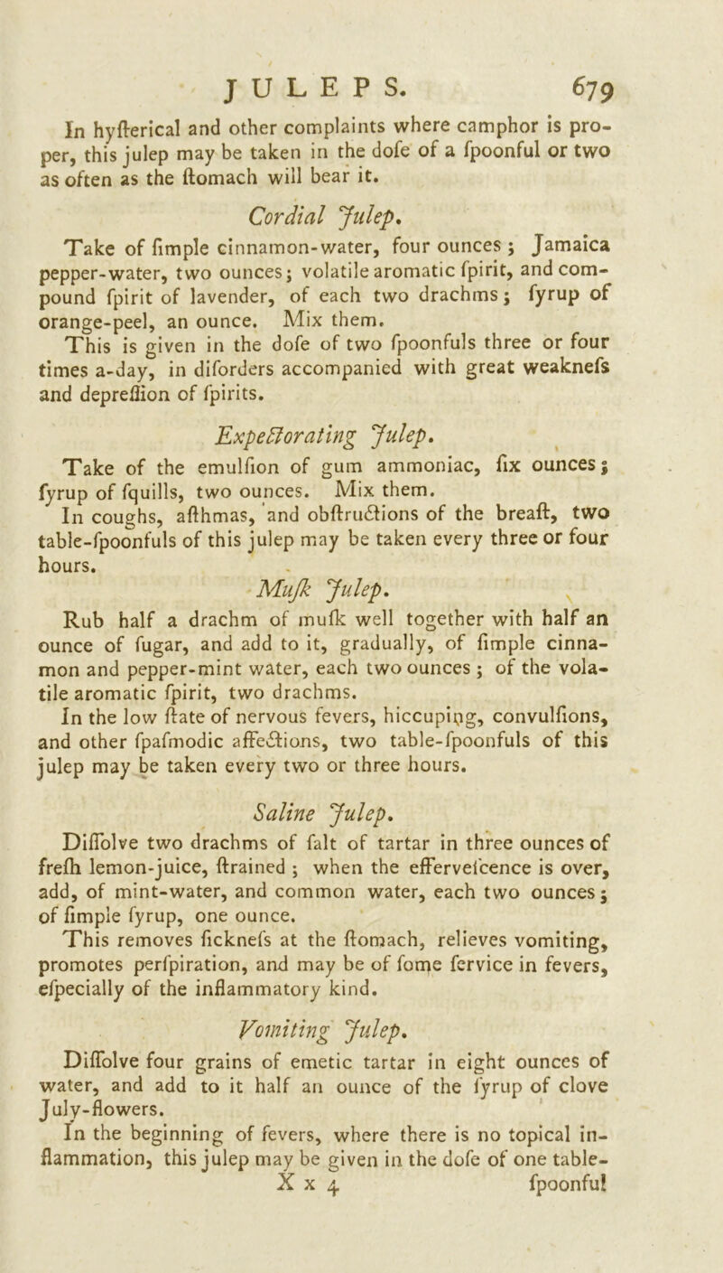 In hyderical and other complaints where camphor is pro- per, this julep may be taken in the dofe of a fpoonful or two as often as the ftomach will bear it. Cordial Julep. Take of fimple cinnamon-water, four ounces ; Jamaica pepper-water, two ounces; volatile aromatic fpirit, and com- pound fpirit of lavender, of each two drachms; fyrup of orange-peel, an ounce. Mix them. This is given in the dofe of two fpoonfuls three or four times a-day, in diforders accompanied with great weaknefs and depreflion of fpirits. Expectorating Julep. Take of the emulfion of gum ammoniac, fix ounces; fyrup of fquills, two ounces. Mix them. In coughs, afthmas, and obdrudlions of the bread:, two table-fpoonfuls of this julep may be taken every three or four hours. Mujk Julep. Rub half a drachm of mufk well together with half an ounce of fugar, and add to it, gradually, of fimple cinna- mon and pepper-mint water, each two ounces ; of the vola- tile aromatic fpirit, two drachms. In the low date of nervous fevers, hiccupipg, convulfions, and other fpafmodic affections, two table-fpoonfuls of this julep may be taken every two or three hours. Saline Julep. Diffolve two drachms of fait of tartar in three ounces of frefh lemon-juice, drained ; when the effervefcence is over, add, of mint-water, and common water, each two ounces; of fimple fyrup, one ounce. This removes ficknefs at the domach, relieves vomiting, promotes perfpiration, and may be of forpe fervice in fevers, efpecially of the inflammatory kind. Vomiting Julep. Diffolve four grains of emetic tartar in eight ounces of water, and add to it half an ounce of the fyrup of clove July-flowers. In the beginning of fevers, where there is no topical in- flammation, this julep may be given in the dofe of one table- X x 4 fpoonfu!