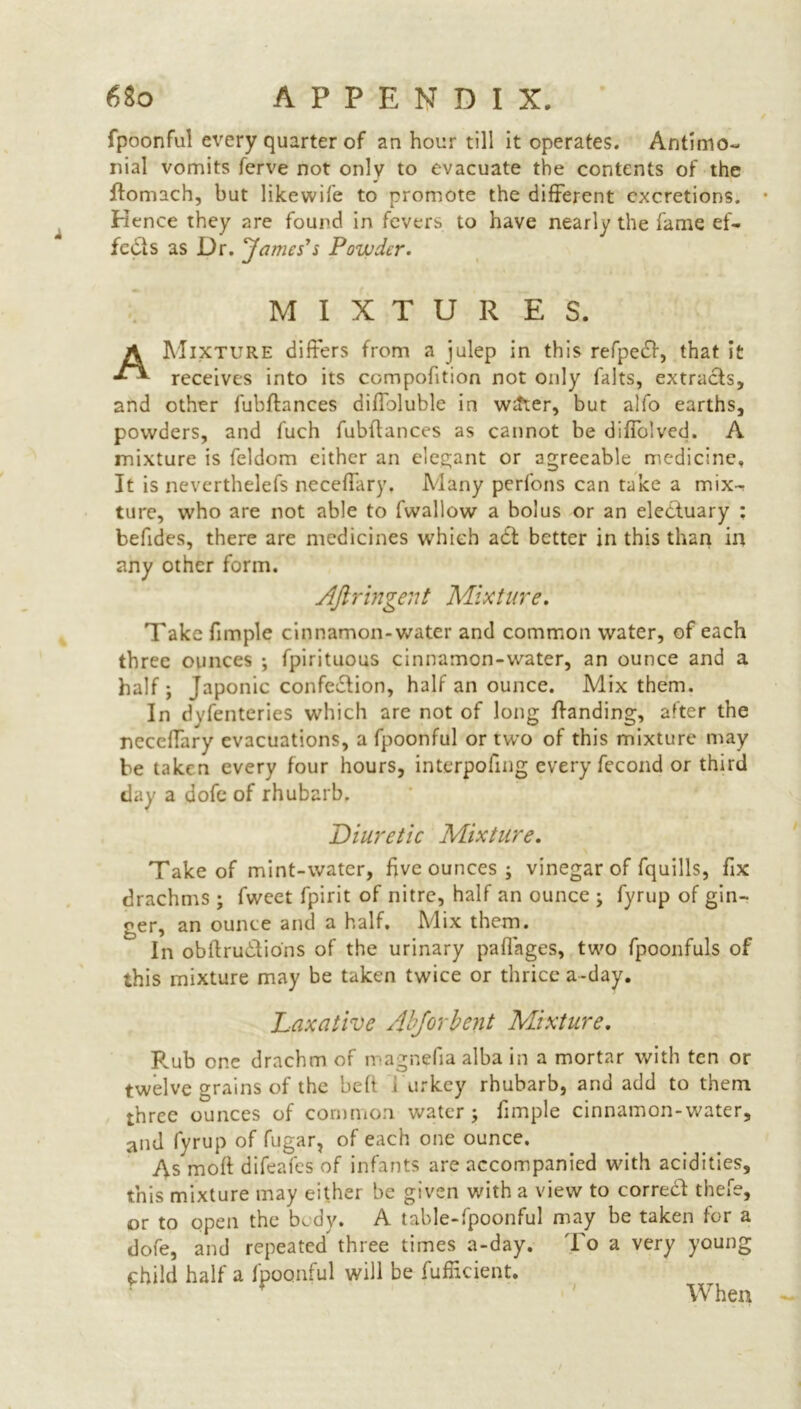 fpoonful every quarter of an hour till it operates. Antimo- nial vomits ferve not only to evacuate the contents of the ftomach, but likewife to promote the different excretions. • Hence they are found in fevers to have nearly the fame ef- fects as Dr. James's Powder. M I X T U R E S. A Mixture differs from a julep in this refpedf, that it receives into its compofition not only falts, extracts, and other fubftances diffoluble in witter, bur alfo earths, powders, and fuch fubftances as cannot be diffolved. A mixture is feldom either an elegant or agreeable medicine. It is neverthelefs neceftary. Many perfons can take a mix-* ture, who are not able to fwallow a bolus or an eledtuary : befides, there are medicines which adf better in this than in any other form. Afiringent Mixture. Take fimple cinnamon-water and common water, of each three ounces ; fpirituous cinnamon-water, an ounce and a half ; Japonic confedfion, half an ounce. Mix them. In dvfenteries which are not of long ftanding, after the neceftary evacuations, a fpoonful or two of this mixture may be taken every four hours, interpoling every fecond or third day a dofe of rhubarb. Diuretic Mixture. Take of mint-water, five ounces ; vinegar of fquills, fix drachms ; fwcet fpirit of nitre, half an ounce ; fyrup of gin- ger, an ounce and a half. Mix them. In obftru&io'ns of the urinary paffages, two fpoonfuls of this mixture may be taken twice or thrice a-day. Laxative Abjorbent Mixture. F.ub one drachm of magnefia alba in a mortar with ten or twelve grains of the belt i urkey rhubarb, and add to them three ounces of common water; fimple cinnamon-water, and fyrup of fugar, of each one ounce. As moft difeafes of infants are accompanied with acidities, this mixture may either be given with a view to correct thefe, or to open the body. A table-fpoonful may be taken for a dofe, and repeated three times a-day. To a very young f hild half a fpoonful will be fufiicient.