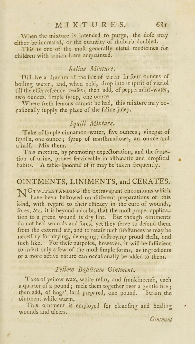 When the mixture is intended to purge, the dofe may either be increafed, or the quantity of rhubarb doubled. This is one of the moft generally ufeful medicines for children with which I am acquainted. Saline Mixture. DiHelve a drachm of the fab of tartar in four ounces of boiling water; and, when cold, drop into it fpirit of vitriol till the effervcScence ceafes ; then add, of peppermint-water, two ounces, fimple fyrup, one ounce. Where frefh lemons cannot be had, this mixture may oc- casionally Supply the place of the ialine julep. Squill Mixture. Take of fimple cinnamon-water, five ounces ; vinegar of fquills, one ounce ; fyrup of marfhmallows, an ounce and a half. Mix them. This mixture, by promoting expedloration, and the Secre- tion of urine, proves Serviceable in afthmatic and dropfical habits. A table-fpoonful of it may be taken frequently. OINTMENTS, LINIMENTS, and CERATES. ^notwithstanding the extravagant encomiums which have been beftowed on different preparations of this kind, with regard to their efficacy in the cure of wounds, fores, &c. it is beyond a doubt, that the moft proper applica- tion to a green wound is dry lint. But though ointments do not heal wounds and fores, yet they Serve to defend them from the external air, and to retain Such fubffances as may be neceffiary for drying, deterging, deftroying proud flefh, and Such like. For thefe purpofes, however, it will be Sufficient to infert only a few of the moft fimple forms, as ingredients of a more active nature can occasionally be added to them. Yellow Baftlicum Ointment. Take of yellow wax, white refin, and frankincenfe, each a quarter of a pound ; melt them together over a gentle fire j then add, of hogs’ lard prepared, one pound. Strain the ointment while warm. This ointment is employed for cleaning and healing wounds and ulcers.