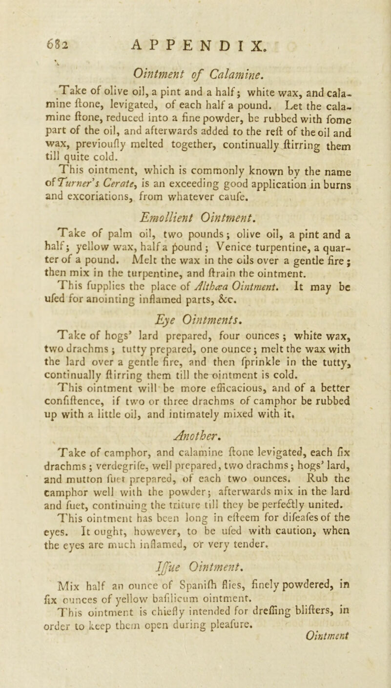 Ointment of Calamine. Take of olive oil, a pint and a half; white wax, and cala- mine ftone, levigated, of each half a pound. Let the cala- mine ftone, reduced into a fine powder, be rubbed with fome part of the oil, and afterwards added to the reft of the oil and wax, previoufly melted together, continually ftirring them till quite cold. This ointment, which is commonly known by the name of Turner s Cerate, is an exceeding good application in burns and excoriations, from whatever caufe. Emollient Ointment. Take of palm oil, two pounds; olive oil, a pint and a half; yellow wax, half a pound ; Venice turpentine, a quar- ter of a pound. Melt the wax in the oils over a gentle fire ; then mix in the turpentine, and ftrain the ointment. I his fupplies the place of Jlthaa Ointment. It may be ufed for anointing inflamed parts, &c. Eye Ointments. Take of hogs’ lard prepared, four ounces; white wax, two drachms ; tutty prepared, one ounce; melt the wax with the lard over a gentle fire, and then fprinkle in the tutty, continually ftirring them till the ointment is cold. This ointment will be more efficacious, and of a better confiftence, if two or three drachms of camphor be rubbed up with a little oil, and intimately mixed with it, Another. \ Take of camphor, and calamine ftone levigated, each fix drachms ; verdegrife, well prepared, two drachms; hogs’ lard, and mutton fuet prepared, of each two ounces. Rub the camphor well with the powder; afterwards mix in the lard and fuet, continuing the tricure till they be perfectly united. This ointment has been long in efteem for difeafesof the eyes. It ought, however, to be ufed with caution, when the eyes are much inflamed, or very tender. IJjiie Ointment. Mix half an ounce of Spanifti flies, finely powdered, in fix ounces of yellow bafilicum ointment. This ointment is chiefly intended for dreffing blifters, in order to keep them open during pleafure. Ointment