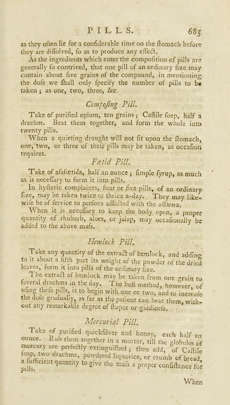 as they often lie for a confiderable time on the ftomach before they are difl'olved, fo as to produce any effect. As the ingredients which enter the compofition of pills are generally fo contrived, that one pill of an ordinary fize may contain about five grains of the compound, in mentioning the dole we fhall only fpecify the number of pills to be taken ; as one, two, three, &c. Compofing Pill. Take of purified opium, ten grains; Caftile foap, half a drachm. Beat them together, and form the whole into twenty pills. When a quieting draught will not fit upon the ftomach, one, two, or three of thefe pills may be taken, as occafion requires. Fcetid Pill. Take of afafeetida, half an ounce ; fimple fyrup, as much as is necefiary to form it into pills. In hyfteric complaints, four or five pills, of an ordinary fize, may be taken twice or thrice a-day. They may like- wife be of fervice to perfons afflided with the afthtna/ When it is necefiary to keep the body open, a proper quantity of rhubaib, aloes, or jalap, may occafionally be added to the above mafs. Hemlock Pill. Take any quantity of the extra# of hemlock, and addin- to it about a fifth part its weight of the powder of the dried leaves, form it into pills of the ordinary fize. The extrad of hemlock may be taken from one orain to feveral drachms in the day. The belt method, however, of , nf ^e e Pl^s» 13 t0 begin with one or two, and to increafe the dofe gradually, as far as the patient can bear them with- out any remarkable degree of fiupor or giddinefs. Mercurial Pill. 01dke h qdkril-ver and hone)’>each hair an O nee. lvub thern together in a mortar, till the globules of mercury are perfedly extinguifhed ; then add, 'of Caftile foap, two drachms, powdered liquorice, or crumb of bread a urfinent quantity to giVe the mafs a proper confidence fo?