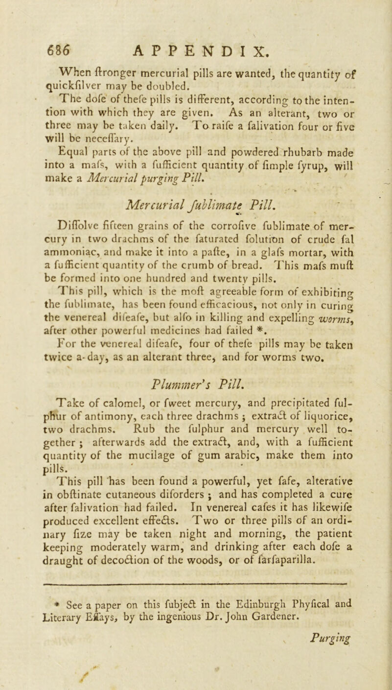 When ftronger mercurial pills are wanted, the quantity of quickfilver may be doubled. The dole of thefe pills is different, according to the inten- tion with which they are given. As an alterant, two or three may be taken daily. Toraife a falivation four or five will be neceffary. Equal parts of the above pill and powdered rhubarb made into a mafs, with a fufficient quantity of fimple fyrup, will make a Mercurial purging Pill. Mercurial Jublimate Pill. Diflolve fifteen grains of the corrofive fublimate of mer- cury in two drachms of the faturated folution of crude fal ammoniac, and make it into a pafte, in a glafs mortar, with a fufficient quantity of the crumb of bread. This mafs mud be formed into one hundred and twenty pills. This pill, which is the mod agreeable form of exhibiting the fublimate, has been found efficacious, not only in curing the venereal difeafe, but alfo in killing and expelling worms, after other powerful medicines had failed *. For the venereal difeafe, four of thefe pills may be taken twice a- day, as an alterant three, and for worms two. Plummer s Pill. Take of calomel, or fweet mercury, and precipitated ful- phur of antimony, each three drachms ; extract of liquorice, two drachms. Rub the fulphur and mercury well to- gether ; afterwards add the extract, and, with a fufficient quantity of the mucilage of gum arabic, make them into pills. This pill has been found a powerful, yet fafe, alterative in obftinate cutaneous diforders ; and has completed a cure after falivation had failed. In venereal cafes it has likewife produced excellent effects. Two or three pills of an ordi- nary fize may be taken night and morning, the patient keeping moderately warm, and drinking after each dofe a draught of deco&ion of the woods, or of farfaparilla. * See a paper on this fubjeft in the Edinburgh Phyfical and Literary Eflays, by the ingenious Dr. John Gardener. Purging