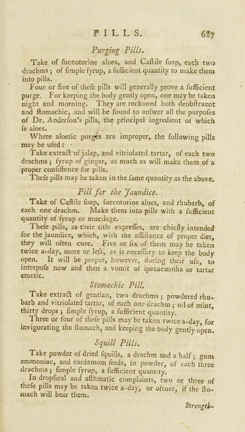 Purging Pills. Take of fuccotorine aloes, and Caftile foap, each two drachms ; of fimple fyrup, a fufficient quantity to make them into pills. Four or five of thefe pills will generally prove a fufficient purge. For keeping the body gently open, one may be taken night and morning. They are reckoned both deobffruent and ftomachic, and will be found to anfwer all the purpofes of Dr. Anderfon’s pills, the principal ingredient of which is aloes. Where aloetic purges are improper, the following pills may be ufed : - Take extradF of jalap, and vitriolated tartar, of each two drachms ; fyrup of ginger, as much as will make them of a proper confiftence for pills. Thefe pills may be taken in the Fame quantity as the above. Pill for the Jaundice. Take of Caftile foap, fuccotorine aloes, and rhubarb, of each one drachm. Make them into pills with a fufficient quantity of fyrup or mucilage. Thefe pills, as their title exprefles, are chiefly intended for the jaundice, which, with the aftiftance of proper diet, they will often cure. Five or fix of them may be taken twice a-day, more or lefs, as is neceflary to keep the body- open. It will be proper, however, during their ufe, to interpofe now and then a vomit of ipecacuanha or tartar emetic. Stomachic Pill. Take extradl of gentian, two drachms ; powdered rhu- barb and vitriolated tartar, of each one drachm • oil of mint thirty drops ; fimple fyrup, a fufficient quantity. Three or four of thefe pills may be taken twice a-day, for invigorating the ftomach, and keeping the body gently open. Squill Pills. Take powder of dried fquills, a drachm and a half; gum ammoniac, and cardamom feeds, in powder, of each three drachms; fimple fyrup, a fufficient quantity. In dropfical and afthmatic complaints, two or three of thefe pills may be taken twice a~day, or oftner, if the fto- mach will bear them. Strength-