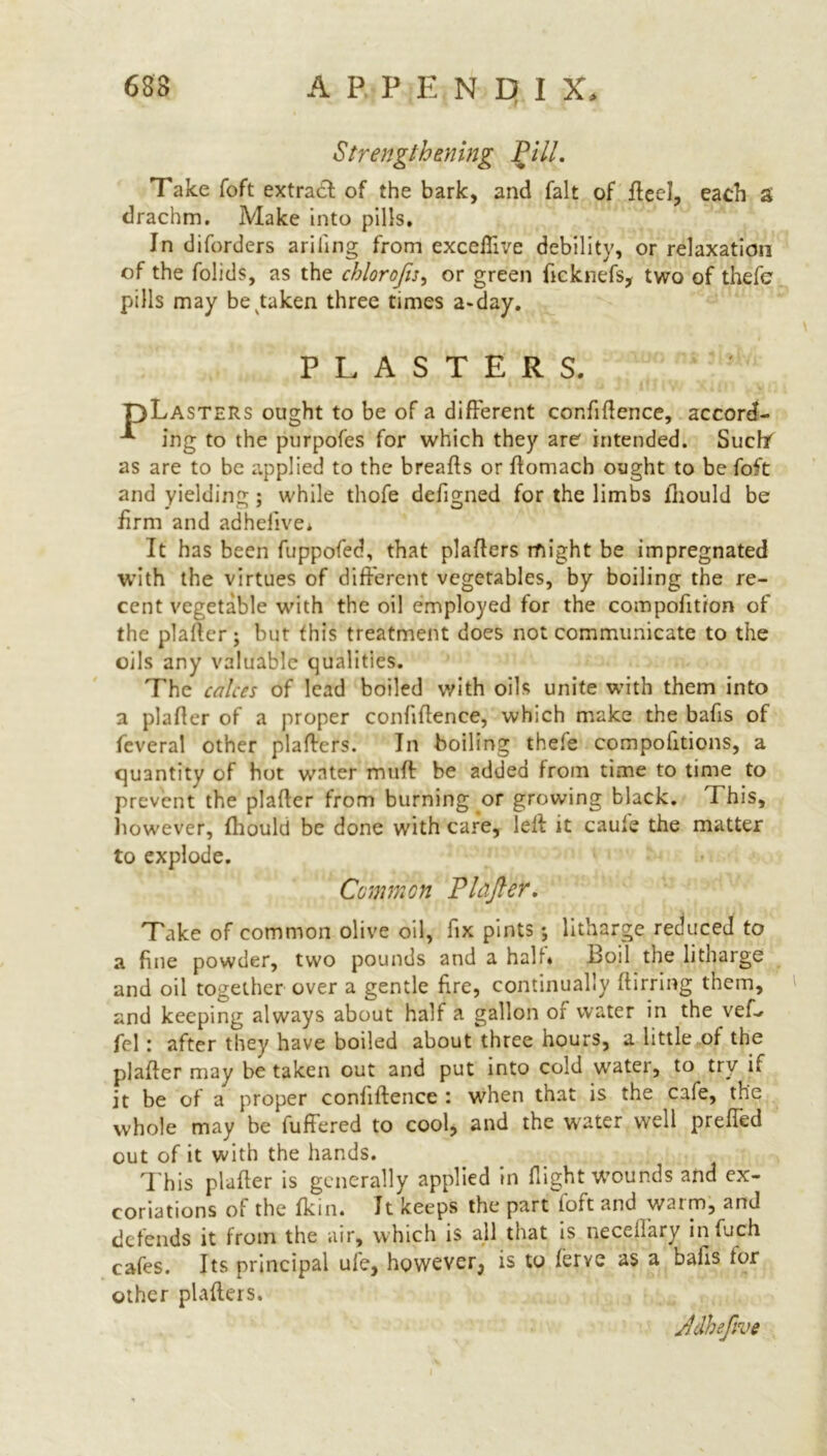 Strengthening Pill. Take foft extract of the bark, and fait of flee!, each s drachm. Make into pills. In diforders ariling from exceffive debility, or relaxation of the folids, as the chlorofts, or green flcknefs, two of thefe pills may betaken three times a*day. PLASTERS. pLASTERs ought to be of a different confidence, accord- ing to the purpofes for which they are intended. Suchf as are to be applied to the breads or domach ought to be foft and yielding; while thofe defigned for the limbs fliould be firm and adhefive* It has been fuppofed, that pladers might be impregnated with the virtues of different vegetables, by boiling the re- cent vegetable with the oil employed for the compofition of the plafter; but this treatment does not communicate to the oils any valuable qualities. The calces of lead boiled with oils unite with them into a plader of a proper confidence, which make the bads of feveral other pladers. In boiling thefe compofitions, a quantity of hot water mud be added from time to time to prevent the plader from burning or growing black. I his, however, fhould be done with care, led it caule the matter to explode. Common Plafter. Take of common olive oil, fix pints litharge reduced to a fine powder, two pounds and a half. Boil the litharge and oil together over a gentle fire, continually dirring them, and keeping always about half a gallon of water in the veff fcl: after they have boiled about three hours, a little of the plader may be taken out and put into cold water, to try if it be of a proper confidence : when that is the cafe, the whole may be differed to cool, and the water well preffed out of it with the hands. This plader is generally applied in flight wounds and ex- coriations of the fkin. It keeps the part foft and warm, and defends it from the air, which is all that is neceiiary in inch cafes. Its principal ufe, however^ is to ferye as a bails tor other pladers. Jdheftve