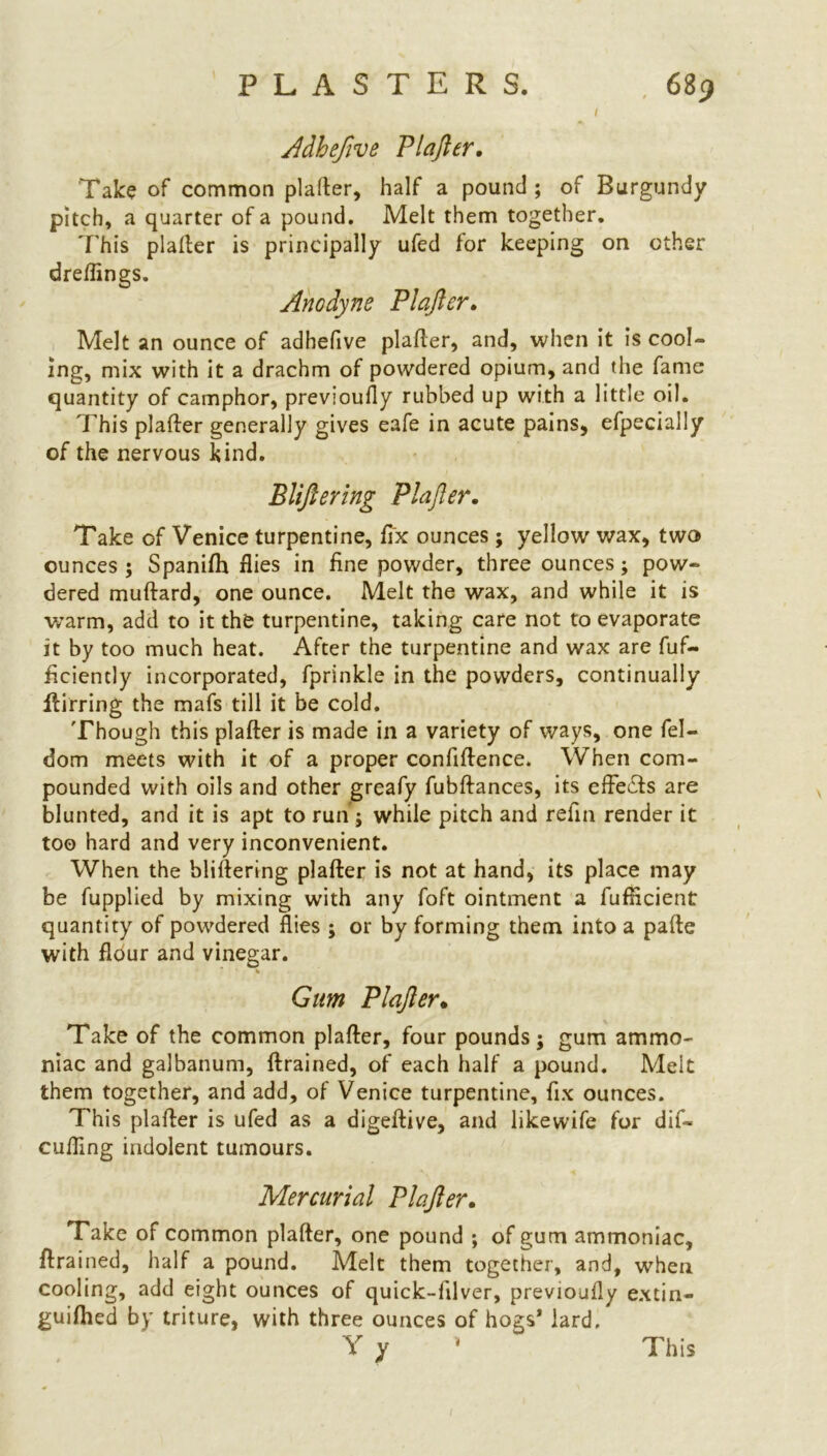 PLASTERS. ( 689 Adhefive Plafler. Take of common plafler, half a pound ; of Burgundy pitch, a quarter of a pound. Melt them together. T his plafler is principally ufed for keeping on other dreflings. Anodyne Plafler. Melt an ounce of adhefive plafler, and, when it is cool- ing, mix with it a drachm of powdered opium, and the fame quantity of camphor, previously rubbed up with a little oil. This plafler generally gives eafe in acute pains, efpecially of the nervous kind. Bliftering Plafler. Take of Venice turpentine, fix ounces; yellow wax, two ounces ; Spanifh flies in fine powder, three ounces; pow- dered muflard, one ounce. Melt the wax, and while it is warm, add to it the turpentine, taking care not to evaporate it by too much heat. After the turpentine and wax are fuf- ficiently incorporated, fprinkle in the powders, continually ftirring the mafs till it be cold. Though this plafler is made in a variety of ways, one fel- dom meets with it of a proper confiflence. When com- pounded with oils and other greafy fubflances, its efFeifts are blunted, and it is apt to run ; while pitch and refln render it too hard and very inconvenient. When the bliftering plafler is not at hand, its place may be fupplied by mixing with any foft ointment a fufflcient quantity of powdered flies ; or by forming them into a pafte with flour and vinegar. Gum Plafler. Take of the common plafler, four pounds j gum ammo- niac and galbanum, ftrained, of each half a pound. Melt them together, and add, of Venice turpentine, fix ounces. This plafler is ufed as a digeftive, and likewife for dif- cufling indolent tumours. Mercurial Plafler. Take of common plafler, one pound ; of gum ammoniac, ftrained, half a pound. Melt them together, and, when cooling, add eight ounces of quick-filver, previoufly extin- guifhed by triture, with three ounces of hogs* lard.