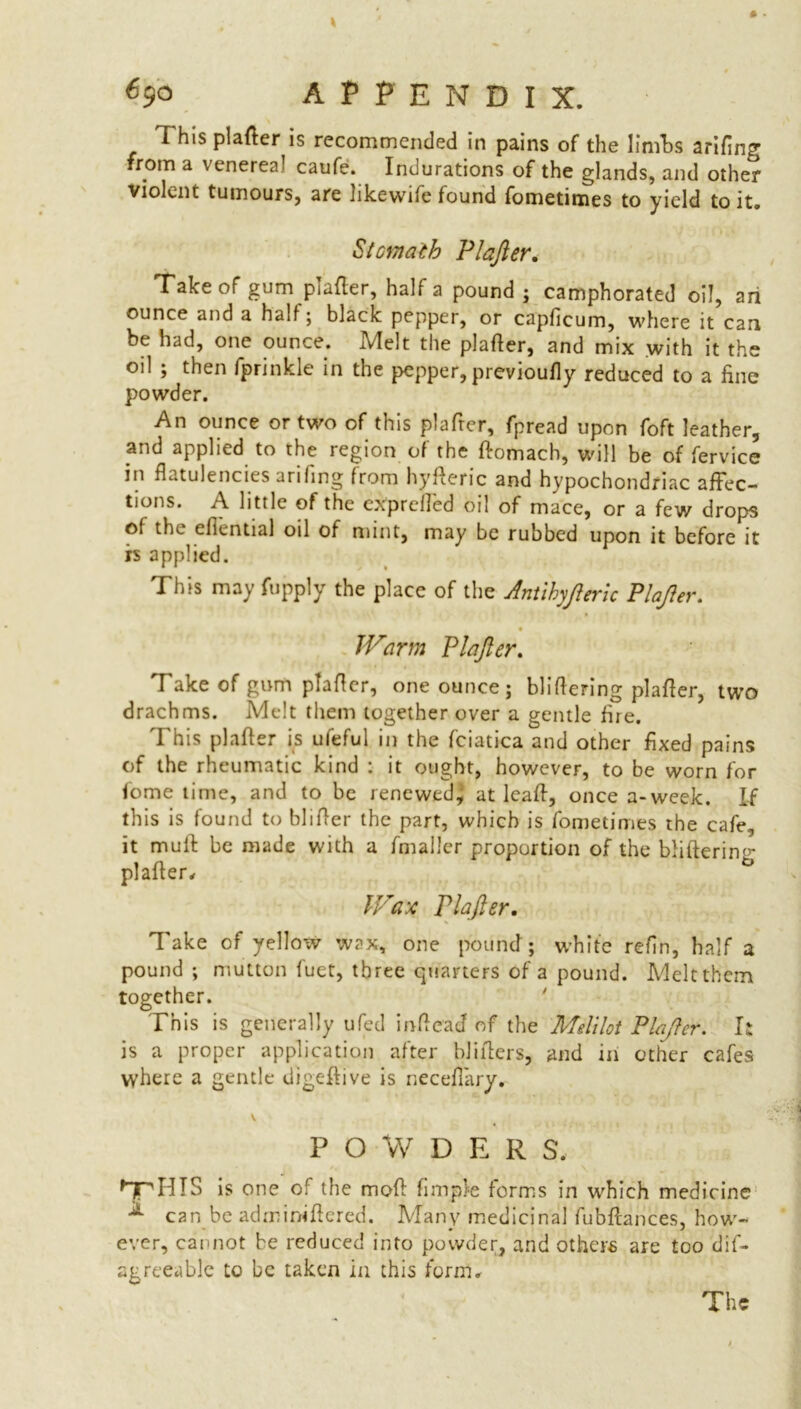 1 his plafter is recommended in pains of the linfbs arifing from a venerea caufe. Indurations of the glands, and other violent tumours, are nkewife found fometimes to yield to it. Stomath PI after. Take of gum plafter, half a pound ; camphorated oil, an ounce and a half; black pepper, or capficum, where it can be had, one ounce. Melt the plafler, and mix with it the oil ; then fprinkle in the pepper, previoufly reduced to a fine powder. An ounce or two of this plafrer, fpread upon foft leather, and applied to the region of the ftomach, will be of fervice in flatulencies arifing from hyfteric and hypochondriac affec- tions. A little of the exprclled oil of mace, or a few drops of the eliential oil of mint, may be rubbed upon it before it is applied. This may fupply the place of the Antihyfteric Plafter. JVarm Plafter. Take of gum plafler, one ounce; bliflering plafler, two drachms. Melt them together over a gentle fire. This plafter is ufeful in the fciatica and other fixed pains of the rheumatic kind : it ought, however, to be worn for fome time, and to be renewed, at leaft, once a-week. If this is found to blifter the part, which is fometimes the cafe, it mull: be made with a fmallcr proportion of the blifterim- plafter, b Wax riafter. Take of yellow wax, one pound ; white reftn, half a pound; mutton fuet, three quarters of a pound. Meltthcm together. This is generally ufed inftead of the Melilot Plafter. It is a proper application after hliflers, and in other cafes where a gentle digeftive is neceflary. V POWDERS. J nr his is one of the mod: Ample forms in which medicine A can be adminiftered. Many medicinal fubftances, how- ever, cannot be reduced into powder, and others are too dif- agreeable to be taken in this form. The