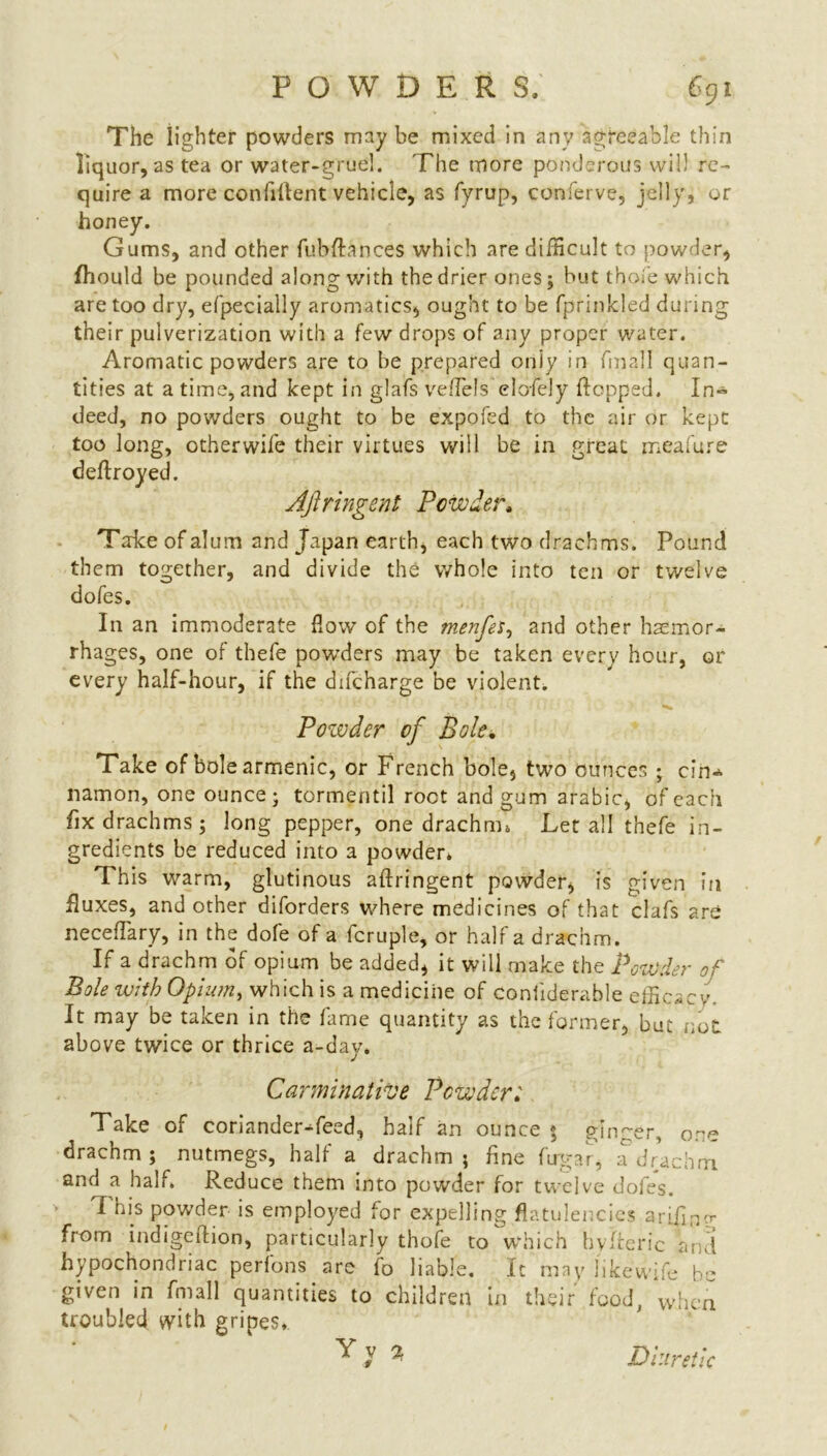 POWDER S. C91 The lighter powders may be mixed in any agreeable thin liquor, as tea or water-gruel. The more ponderous will re- quire a more confident vehicle, as fyrup, conferve, jelly, or honey. Gums, and other fubftances which are difficult to powder, fhould be pounded along with the drier ones; but thole which are too dry, efpecially aromatics, ought to be fprinkled during their pulverization with a few drops of any proper water. Aromatic powders are to be prepared only in final I quan- tities at a time, and kept in glafs veffiels elo/ely flopped. In~ deed, no powders ought to be expofed to the air or kept too long, other wife their virtues will be in great meafure deftroyed. Ajlringent Powder* Take of alum and Japan earth, each two drachms. Pound them together, and divide the whole into ten or twelve dofes. In an immoderate flow of the menfes, and other haemor- rhages, one of tbefe powders may be taken every hour, or every half-hour, if the difcharge be violent. Powder of Bole. Take of bolearmenic, or French bole, two ounces ; cin-* namon, one ounce; tormentil root and gum arabic, of each fix drachms; long pepper, one drachm* Let all thefe in- gredients be reduced into a powder* This warm, glutinous aftringent powder, is given in fluxes, and other diforders where medicines of that clafs are neceflary, in the dofe of a fcruple, or half a drachm. If a drachm of opium be added, it will make the Powder of Bole with Opiutny which is a medicine of coniiderable efficacy. It may be taken in the lame quantity as the former, but not above twice or thrice a-day. Carminative Powder'. Take of coriander Teed, half an ounce * ginger, ore drachm; nutmegs, half a drachm; fine firgar, a drachm and a half. Reduce them into powder for twelve dofes. This powder is employed for expelling flatulencies ariflny from indigeftion, particularly thofe to which hvAerie and hypochondriac perfons are fo liable. It may 11 kewife be given in fmall quantities to children in their food, when troubled with gripes, * Diuretic