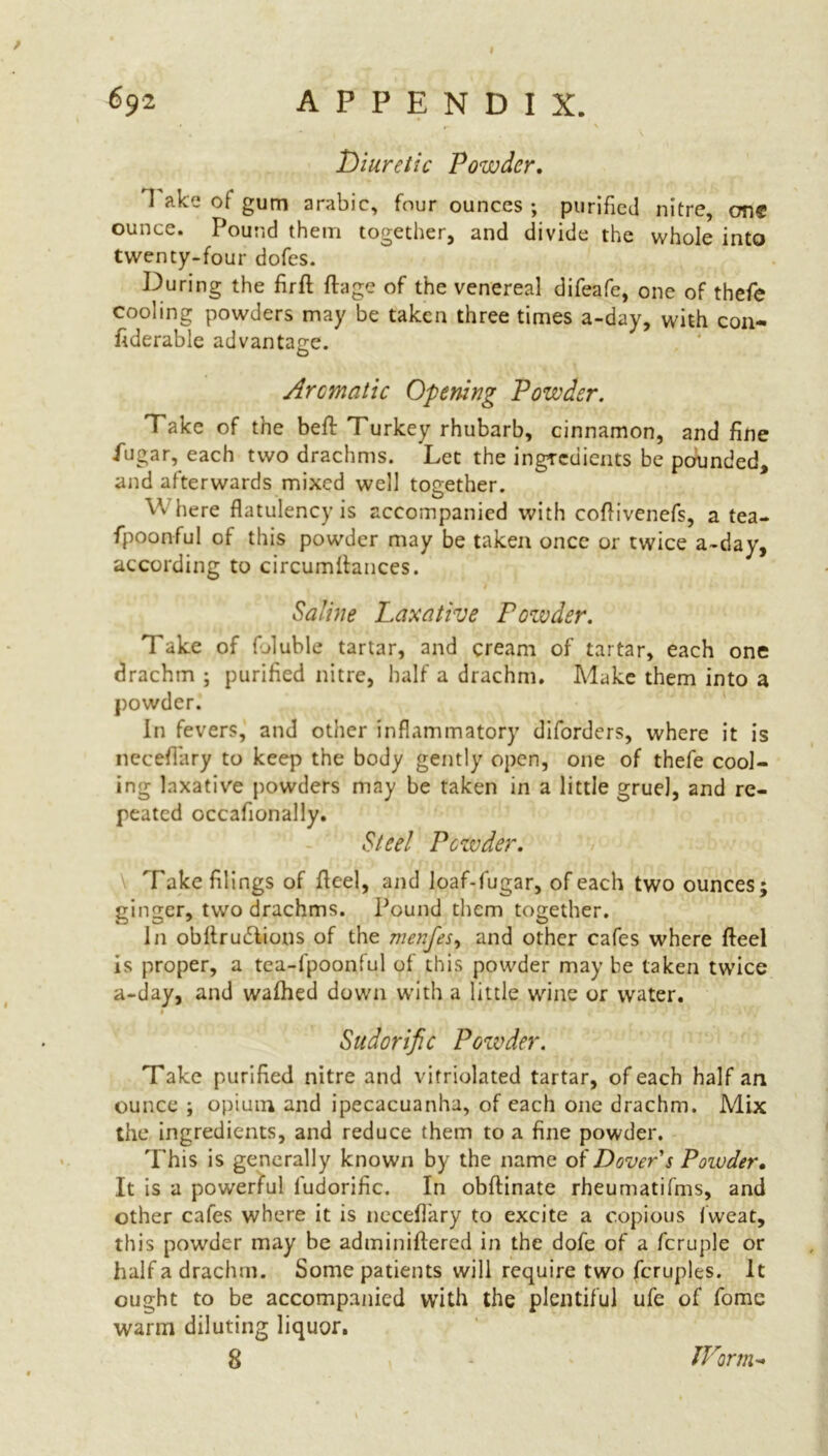 I Diuretic Powder. I ake of gum arable, four ounces ; purified nitre, one ounce. Pound them together, and divide the whole into twenty-four dofes. During the firfl: flage of the venereal difeafe, one of thefe cooling powders may be taken three times a-day, with coil- fiderable advantage. Aromatic Opening Powder. Take of the beft Turkey rhubarb, cinnamon, and fine fugar, each two drachms. Let the ingredients be pounded, and afterwards mixed well together. Vv here flatulency is accompanied with coflivenefs, a tea- fpoonful of this powder may be taken once or twice a-day, according to circumiiances. Saline Laxative Powder. Take of Dluble tartar, and cream of tartar, each one drachm ; purified nitre, half a drachm. Make them into a powder. In fevers, and other inflammatory diforders, where it is necefiary to keep the body gently open, one of thefe cool- ing laxative powders may be taken in a little gruel, and re- peated occafionally. Steel Powder. Take filings of Heel, and loaf-fugar, of each two ounces; ginger, two drachms. Pound them together. In obllrudlions of the menjes, and other cafes where fteel is proper, a tea-fpoonful of this powder may be taken twice a-day, and wafhed down with a little wine or water. 1 Sudorific Powder. Take purified nitre and vitriolated tartar, of each half an ounce ; opium and ipecacuanha, of each one drachm. Mix the ingredients, and reduce them to a fine powder. This is generally known by the name of Dover s Powder. It is a powerful fudorific. In obftinate rheumatifms, and other cafes where it is necefl'ary to excite a copious fweat, this powder may be adminiftered in the dofe of a fcruple or half a drachm. Some patients will require two fcruples. It ought to be accompanied wTith the plentiful ufe of fome warm diluting liquor. 8 IVorm-
