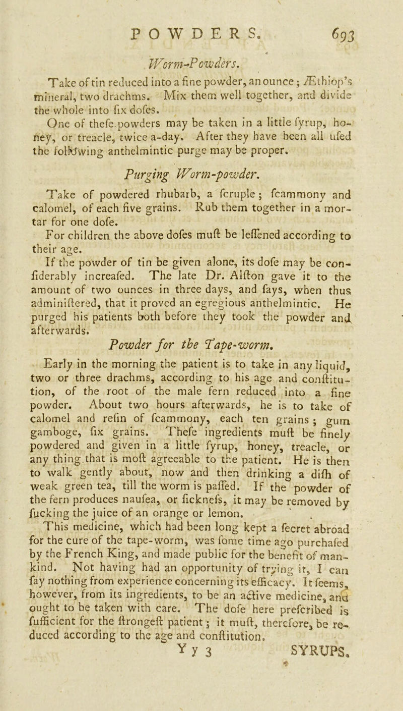 POWDER S. Worm-Powders. Take of tin reduced into a fine powder, an ounce; /Ethiop’s mineral, two drachms. Mix them well together, and divide the whole into fix dofes. One of thefe.powders may be taken in a little fyrup, ho- ney, or treacie, twice a-day. After they have been all ufed the following anthelmintic purge may be proper. Purging Worm-powder. Take of powdered rhubarb, a fcruple; fcammony and calomel, of each five grains. Rub them together in a mor- tar for one dofe. For children the above dofes muff be lefTened according to their a^e. If the powder of tin be given alone, its dofe may be con- fiderably increafed. The late Dr. Aifton gave it to the amount of two ounces in three days, and fays, when thus adminiftered, that it proved an egregious anthelmintic. He purged his patients both before they took the powder and. afterwards. Powder for the Pape‘Worm. Early in the morning the patient is to take in any liquid, two or three drachms, according to his age and conftitu- tion, of the root of the male fern reduced into a fine powder. About two hours afterwards, he is to take of calomel and refin of fcammony, each ten grains ; gum gamboge, fix grains. Thefe ingredients muft be finely powdered and given in a little fyrup, honey, treacle, or any thing.that is moft agreeable to the patient. He is then to walk gently about, now and then drinking a difh of weak green tea, till the worm is palled. If the powder of the fern produces naufea, or ficknefs, it may be removed by fucking the juice of an orange or lemon. This medicine, which had been long kept a fecret abroad for the cure of the tape-worm, was lame time ago purchafed by the French King, and made public for the benefit of man- kind. Not having had an opportunity of trying it, I can fay nothing from experience concerning its efficacy. It feems, however, from its ingredients, to be an a&ive medicine, and ought to be taken with care. The dofe here preferred is fufficient for the ftrongeft patient; it muft, therefore, be re- duced according to the age and conftitution. Yy 3 SYRUPS.
