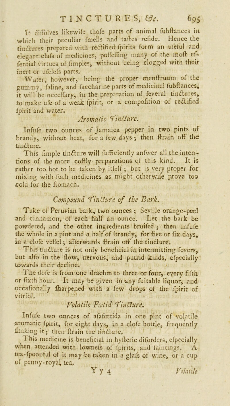 It diffolves like wife thofe parts of animal fubdances in which their peculiar fmells and tades refide. Hence the tindures prepared with redified fpirits form an ufeful and elegant clafs of medicines, poflefling many of the mod ef- fential' virtues of fimpies, without being clogged with their inert or ufelefs parts. Water, however, being the proper mendruum of the gummy, fa line, and faccharine parts of medicinal fubdances, it will be neceflary, in the preparation of feveral tindures, to make ufe of a weak fpirit, or a compodtion of rectified fpirit and water. Aromatic Vinjure. Infufe two ounces of Jamaica pepper in two pints of brandy, without heat, for a few days 5 then drain ofF the tindure. This fimple tindure will diffidently anfwer all the inten- tions of the more codly preparations of this kind. It is rathrr too hot to be taken by itfelf; but is very proper for mixing with fuch medicines as might otherwife prove too cold for the itomach. Compound 'Tinfiure of the Bark. Take of Peruvian bark, two ounces ; Seville orange-peel and cinnamon, of each half an ounce. Let the bark be powdered, and the other ingredients bruifed ; then infufe the whole in a pint and a half of brandy, for five or fix days, in a clofe veflel; afterwards drain off the tindure.. This tindure is not only beneficial in intermitting fevers, but alfo in the flow, nervous, and putrid kinds, efpecially towards their decline. The dofe is from one drachm to three or four, every fifth or fixth hour. It may be given in any fuitable liquor, and ©ccafionally fharpened with a few drops of the fpirit of vitriol. Volatile Foetid Tinffure. Infufe two ounces of afafoetida in one pint of volatile aromatic fpirit, for eight days, in a clofe bottle, frequently Ihaking it; then drain the tindure. 1 his medicine is beneficial in hyderic difordcrs, efpecially when attended with lownefs of fpirits, and faintings. A tea-f'poonful of it may be taken in a glafs of wine, or a cup of penny-royal tea. Y y 4 Volatile