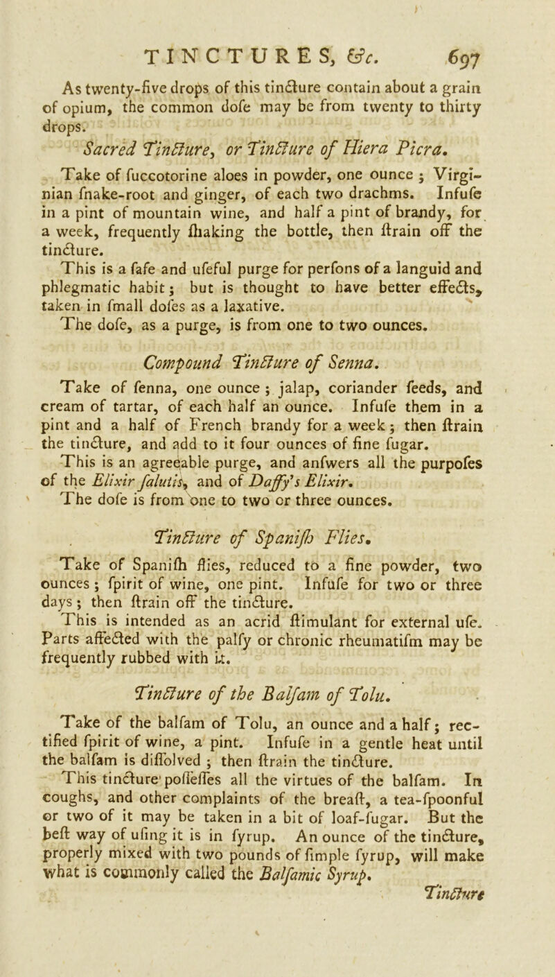 As twenty-five drops of this tin&ure contain about a grain of opium, the common dofe may be from twenty to thirty drops. Sacred fintture, or finSfure of Hiera Pier a. Take of fuccotorine aloes in powder, one ounce ; Virgi- nian fnake-root and ginger, of each two drachms. Infufc in a pint of mountain wine, and half a pint of brandy, for a week, frequently ftiaking the bottle, then ftrain off the tincture. This is a fafe and ufeful purge for perfons of a languid and phlegmatic habit; but is thought to have better effects, taken in fmall doles as a laxative. The dofe, as a purge, is from one to two ounces. Compound fintture of Senna. Take of fenna, one ounce ; jalap, coriander feeds, and cream of tartar, of each half an ounce. Infufe them in a pint and a half of French brandy for a week; then ftrain the tinefure, and add to it four ounces of fine fugar. This is an agreeable purge, and anfwers all the purpofes ef the Elixir falutiand of Daffy's Elixir. The dofe is from one to two or three ounces. fin Shire of Spaniflj Flies• Take of Spanifh flies, reduced to a fine powder, two ounces ; fpirit of wine, one pint. Infufe for two or three days; then ftrain off the tin&ure. This is intended as an acrid ftimulant for external ufe. Parts affedted with the palfy or chronic rheumatifm may be frequently rubbed with It. finSlure of the Baifam of f olu. Take of the baifam of Tolu, an ounce and a half; rec- tified fpirit of wine, a pint. Infufe in a gentle heat until the baifam is diflolved ; then ftrain the tin&ure. This tinclure1 poiieftes all the virtues of the baifam. In coughs, and other complaints of the breaft, a tea-fpoonful or two of it may be taken in a bit of loaf-fugar. But the beft way of uling it is in fyrup. An ounce of the tin&ure, properly mixed with two pounds of fimple fyrup, will make what is commonly called the Balfamic Syrup. Tinfturt