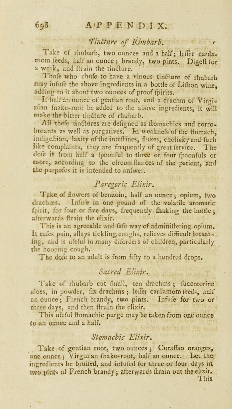 Tinffure of Rhubarb. < Take of rhubarb, two ounces and a half; letter carda- mom feeds, half an ounce ; brandy, two pints. Digeft for a week, and (train the tindture. Thofe who chufe to have a vinous tincture of rhubarb may infufe the above ingredients in a bottle of Lifbon wine, adding to it about two ounces of proof fpirits. If half an ounce of gentian root, and a drachm of Virgi- nian fnake-root be added to the above ingredients, it will make the bitter tincture of rhubarb. All thefe tinftures are defigned as ftomachics and corro- borants as well as purgatives. ]*n weaknefs of the ftomach, indigeftton, laxity of the inteftincs, fluxes, cholickyand fuch like complaints, they are frequently of great fervice. The dofe is from half a fpoonful to three or four fpoonfuls or more, according to the circumftances of the patient, and the purpofes it is intended to anlwer. Paregoric Elixir. Take of flowers of benzoin, half an ounce; opium, twro drachms. Infufe in one pound of the volatile aromatic fpirit, for four or five days, frequently fhaking the bottle ; afterwards {train the elixir. i his is an agreeable and fafe way of adminiflering opium. It eafes pain, allays tickling, coughs, relieves difficult breath- ing, and is ufeful in many diforders of children, particularly the hooping cough. The dole to an adult is from fifty to a hundred drops. Sacred Elixir. Take of rhubarb cut final], ten drachms ; fuccotorine aloes, in powder, fix drachms ; letter cardamom feeds, half enounce; French brandy, two pints. Infufe for two or three days, and then (train the elixir. This ufeful ftomachic purge may be taken from one ounce to an ounce and a half. Stomachic Elixir. Take of gentian root, two ounces ; Curattao oranges, one ounce ; Virginian fnake-root, half an ounce. Let the ingredients be bruifed, and infufed for three or four days in two pints of French brandy; afterwards (train out the elixir. This