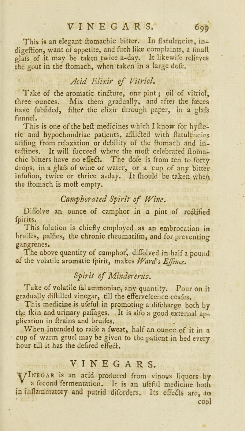 This is an elegant ftomachic bitter. In flatulencies, in- digeftion, want of appetite, and fuch like complaints, a fmall glafs of it may be taken twice a-day. It likewife relieves the gout in the ftomach, when taken in a large dofe. Acid Elixir of Vitriol. Take of the aromatic tindlure, one pint; oil of vitriol, three ounces. Mix them gradually, and after the fasces have fubfided, filter the elixir through paper, in a glafs funnel. This is one of the beft medicines which I know for hyfte- ric and hypochondriac patients, afftitfted with flatulencies arifing from relaxation or debility of the ftomach and in- teftines. It will fucceed where the moft celebrated ftoma- chic bitters have no eftedh The dofe is from ten to forty drops, in a glafs of wine or water, or a cup of any bitter infufion, twice or thrice a-day. It fhould be taken when the ftomach is moft empty. Camphorated Spirit of Wine. Diftblve an ounce of camphor in a pint of re&ified fpirits. This folution is chiefly employed as an embrocation in bruifes, palfies, the chronic rheumatifm, and for preventing gangrenes. The above quantity of camphor, diflolved in half a pound of the volatile aromatic fpirit, makes Ward's Effence. Spirit of Mindererus. Take of volatile fal ammoniac, any quantity. Pour on it gradually diftilled vinegar, till the effervefcence ceafes. This medicine is ufeful in promoting a difcharge both by the fkin and urinary paflages. It is alfo a good external ap- plication in ftrains and bruifes. When intended to raife a fweat, half an ounce of it in a cup of warm gruel may be given to the patient in bed every hour till it has the defired effedf,. VINEGARS. ■yTNEGAR is an acid produced from vinous liquors by * a fecond fermentation. It is an ufeful medicine both In inflammatory and putrid djforders, Its effe&s are, to cool