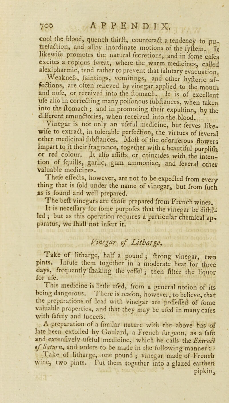 ?oo A P P E N D I X. cool the blood, quench thirff, counters# a tendency to pu- trefaction, and allay inordinate motions of the fyftem. It likewife promotes the natural fecretions, and in fome cafes excites a copious fweat, where the warm medicines, called alexipharmic, tend rather to prevent that falutary evacuation. Weaknefs, faintings, vomitings, and other hyfteric af- fections, are often relieved by vinegar applied to the mouth and nofe, or received into the ftomach. It is of excellent ufe alfo in correcting many poifonous fubftances, when taken into the ftomach ; and in promoting their expulfion, by the different emun#ories, when received into the blood. Vinegar is not only an ufeful medicine, but ferves like- wife to extra#, in tolerable perfection, the virtues of feveral other medicinal fubftances. Moft of the odoriferous flowers impart to it their fragrance, together with a beautiful purplifti or red colour. It alfo aftifts or coincides with the inten- tion of fquills, garlic, gum ammoniac, and feveral other valuable medicines. Thefe effe#s, however, are not to be expected from every thing that is fold under the name of vinegar, but from fuch as is found and well prepared. The beft vinegars are thofe prepared from French wines. It is neceflary for fome purpofes that the vinegar be diftil- led ; but as this operation requires a particular chemical ap- paratus, we fhnll not infert it. Vinegar of Litharge. Take of litharge, half a pound ; ftrong vinegar, two pints. Infufe them together in a moderate heat for three days, frequently fhaking the veflel j then filter the liquor for ufe. This medicine is little ufed, from a general notion of its being dangerous. I here is reafon, however, to believe, that the preparations of lead with vinegar are poflefted of fomo valuable properties, and that they may be ufed in many cafes with fafety and fuccefs. A preparation of a fimilar nature with the above has of late been extolled by Goulard, a french furgeon, as a fafe and extenfively ufeful medicine, which he calls the Extraft «f Saturn, and orders to be made in the following manner : - I ake of litharge, one pound ; vinegar made of French wine, two pints. Put them together into a glazed earthen pipkin*