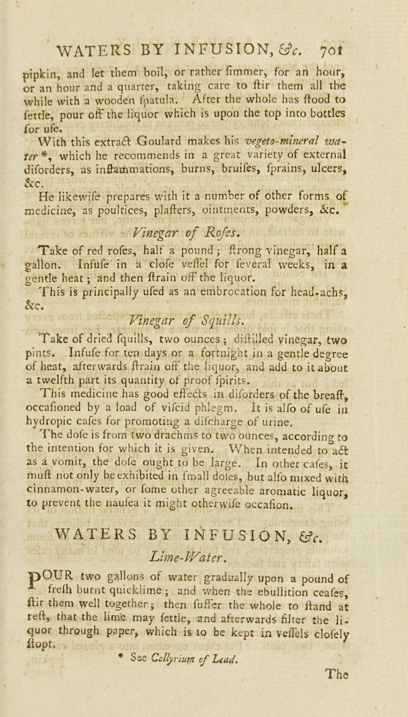 pipkin, and let them boil, or rather fimmer, for an hour, or an hour and a quarter, taking care to ftir them all the while with a wooden fpatula. After the whole has flood to fettle, pour off the liquor which is upon the top into bottles for ufe. With this extract Goulard makes his vegeto-mineral wa~ ter*, which he recommends in a great variety of external diforders, as inflammations, burns, bruifes, fprains, ulcers, &c. He likewife prepares with it a number of other forms of medicine, as poultices, plafters, ointments, powders, &c. Vinegar cf Refes. Take of red rofes, half a pound ; ftrong vinegar, half a gallon. Infufe in a clofe veffel for feveral weeks, in a gentle heat; and then flrain off the liquor. This is principally ufed as an embrocation for head.achs, &c. Vinegar of Squills. Take of dried fquills, two ounces ; diflijied vinegar, two pints. Infufe for ten days or a fortnight in a gentle degree of heat, afterwards Aram off the liquor, and add to it about a twelfth part its quantity of proof fpirits. This medicine has good effe&s in diforders of the breafl, occafioned by a load of vifcid phlegm. It is alfo of ufe in hydropic cafes for promoting a difcharge of urine. The dofe is from two drachms to two ounces, according to the intention for which it is given. When intended to adf as a vomit, the dofe ought to be large. In other cafes, it muft not only be exhibited in fmall doles, but alfo mixed with cinnamon-water, or fome other agreeable aromatic liquor, to prevent the naufea it might otherwife occafion. WATERS BY INFUSION, fcfr. Lime-Water. pOUR two gallons of water gradually upon a pound of _ frefh burnt quicklime; and when the ebullition ceafes, flir them well together; then fuffer the whole to Hand at reft, that the lime may fettle, and afterwards filter the li- quor through paper, which is to be kept in veffels clofelv liopt. 7 * See Ccllynum cf Lead. The