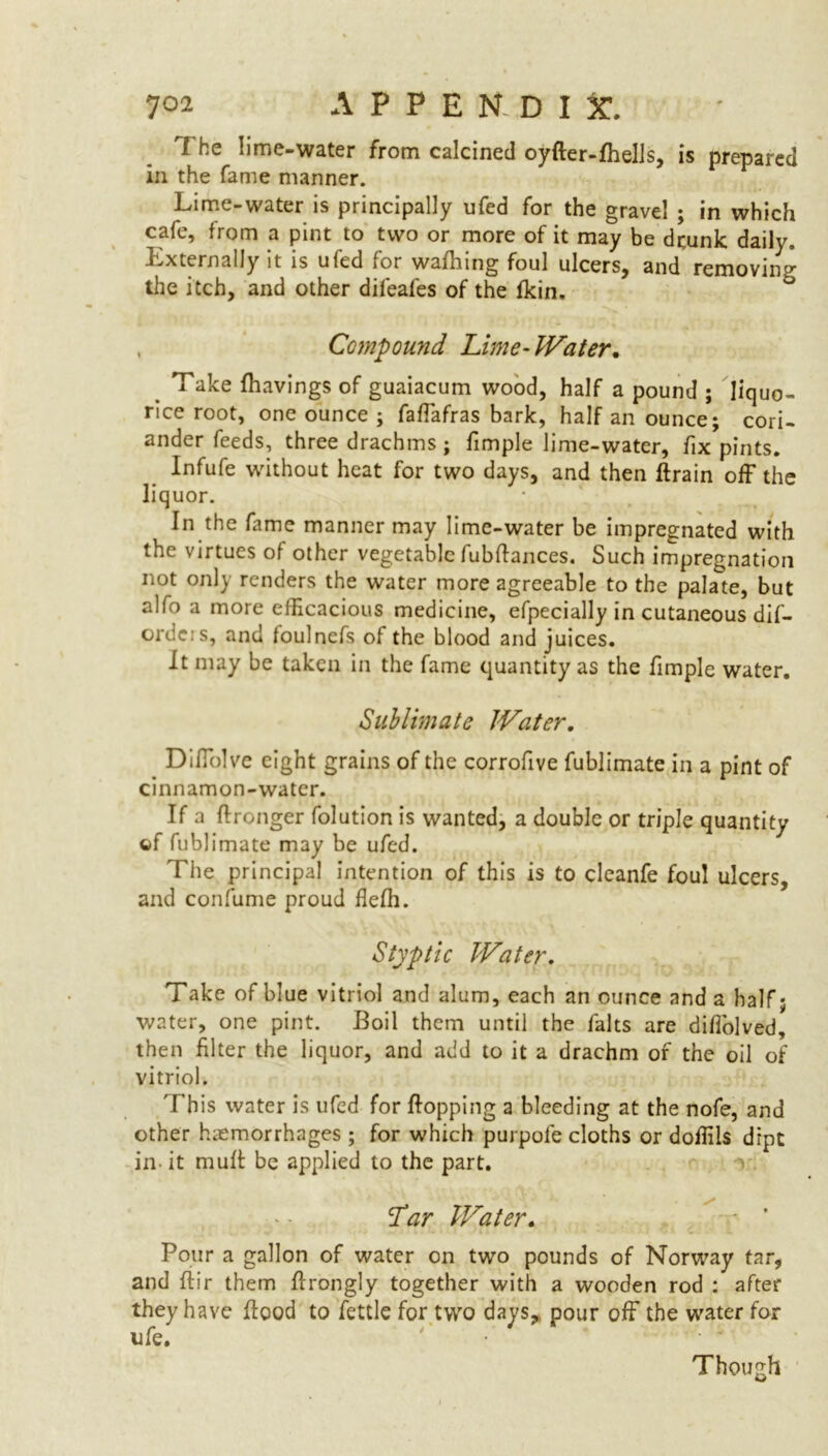 The lime-water from calcined oyfter-fhells, is prepared in the fame manner. Lime-water is principally ufed for the gravel ; in which cafe, from a pint to two or more of it may be drunk daily. Externally it is ufed for wafhing foul ulcers, and removing the itch, and other difeafes of the fkin. , Compound Lime- Water. Take {havings of guaiacum wood, half a pound ; liquo- rice root, one ounce ; faffafras bark, half an ounce; cori- ander feeds, three drachms; fimple lime-water, fix pints. Infufe without heat for two days, and then ftrain off the liquor. In the fame manner may lime-water be impregnated with the virtues of other vegetable fubffances. Such impregnation not only renders the water more agreeable to the palate, but alfo a more efficacious medicine, efpecially in cutaneous dif- ordeis, and foulnefs of the blood and juices. It may be taken in the fame quantity as the fimple water. Sublimate Water. Diffolve eight grains of the corrofive fublimate in a pint of cinnamon-water. If a ffronger folution is wanted, a double or triple quantity of fublimate may be ufed. The principal intention of this is to cleanfe foul ulcers, and confume proud flefh. Styptic Water. T ake of blue vitriol and alum, each an ounce and a half; water, one pint. Boil them until the falts are diffolved, then filter the liquor, and add to it a drachm of the oil of vitriol. This water is ufed for flopping a bleeding at the nofe, and other haemorrhages ; for which purpofe cloths or doffils dipt in- it muff be applied to the part. i i Lar Water. Pour a gallon of water on two pounds of Norway tar, and ftir them ffrongly together with a wooden rod : after they have flood to fettle for two days, pour off the water for life. Though
