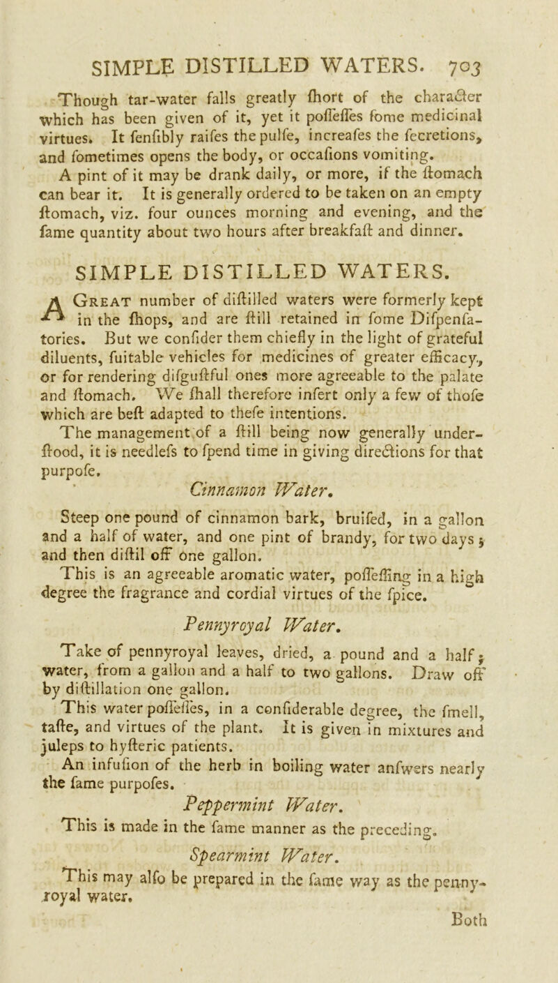 Though tar-water falls greatly fhort of the character ■which has been given of it, yet it poflefles fome medicinal virtues. It fenfibly raifes the pulfe, increafes the fecretions, and fometimes opens the body, or occafions vomiting. A pint of it may be drank daily, or more, if the ftomach can bear it. It is generally ordered to be taken on an empty ftomach, viz. four ounces morning and evening, and the fame quantity about two hours after breakfaft and dinner. SIMPLE DISTILLED WATERS. A Great number of diftilled waters were formerly kept in the fhops, and are ftill retained in fome Difpenfa- tories. But we confider them chiefly in the light of grateful diluents, fuitable vehicles for medicines of greater efficacy., or for rendering difguftful ones more agreeable to the palate and ftomach. We fhall therefore infert only a few of thofe which are beft adapted to thefe intentions. The management of a ftill being now generally under- ftood, it is needlefs to fpend time in giving directions for that purpofe. Cinnamon Water. Steep one pound of cinnamon bark, bruifed, in a gallon and a half of water, and one pint of brandy, for two days 5 and then diftil off One gallon. This is an agreeable aromatic water, pofteffing in a high degree the fragrance and cordiai virtues of the fpice. Pennyroyal Water. Take of pennyroyal leaves, dried, a pound and a half; water, from a gallon and a half to two gallons. Draw off by diftillation one gallon. This water poflefles, in a confiderable degree, the fmell, tafte, and virtues of the plant. It is given in mixtures and juleps to hyfteric patients. An infufion of the herb in boiling water anfwers nearly the fame purpofes. Peppermint IVater. This is made in the fame manner as the preceding. Spearmint Water. This may alfo be prepared in the fame way as the penny- royal water. Both