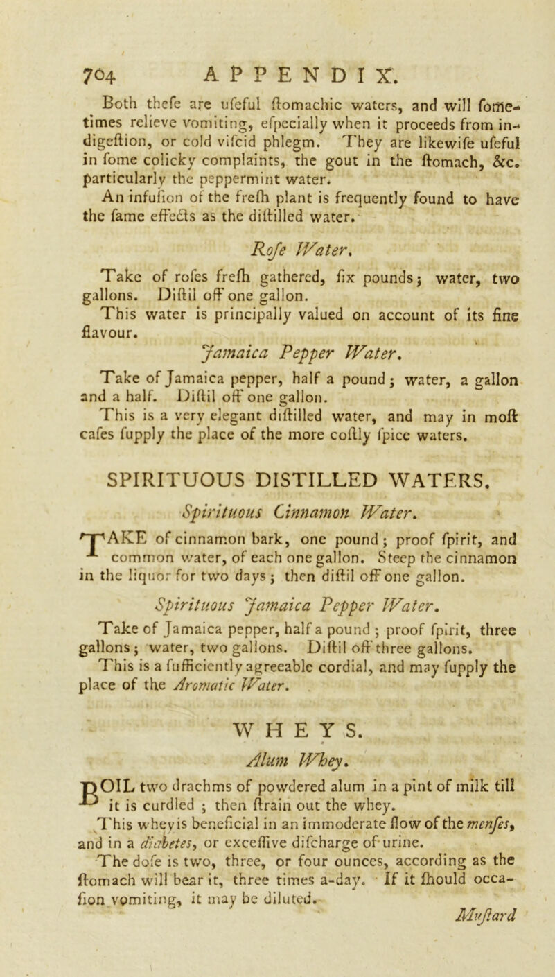 Both thcfe are ufeful ftomachic waters, and will fofile- times relieve vomiting, efpecially when it proceeds from in- digeftion, or cold vifcid phlegm. They are likewife ufeful in fome colicky complaints, the gout in the ftomach, &c. particularly the peppermint water. An infuiion of the frefh plant is frequently found to have the fame effedis as the diftilled water. Roje Water. Take of rofes frefh gathered, fix pounds; water, two gallons. Diftil off one gallon. This water is principally valued on account of its fine flavour. Jamaica Pepper Water. Take of Jamaica pepper, half a pound; water, a gallon and a half. Diftil off one gallon. This is a very elegant diftilled water, and may in moft cafes fupply the place of the more coftly fpice waters. SPIRITUOUS DISTILLED WATERS. Spirituous Cinnamon Water. 'T'AKLE of cinnamon bark, one pound; proof fpirit, and common water, of each one gallon. Steep the cinnamon in the liquor for two days ; then diftil off one gallon. Spirituous Jamaica Pepper Water. Take of Jamaica pepper, half a pound ; proof fpirit, three gallons; water, two gallons. Diftil off three gallons. This is a fufficiently agreeable cordial, and may fupply the place of the Aromatic Water. WHEY S. Alum Whey. T) OIL two drachms of powdered alum in a pint of milk till it is curdled ; then ftrain out the whey. This whey is beneficial in an immoderate flow of the menfes, and in a diabetes, or exceflive difeharge of urine. The dofe is two, three, or four ounces, according as the ftomach will bear it, three times a-day. If it fhould occa- sion vomiting, it may be diluted. Mujiard