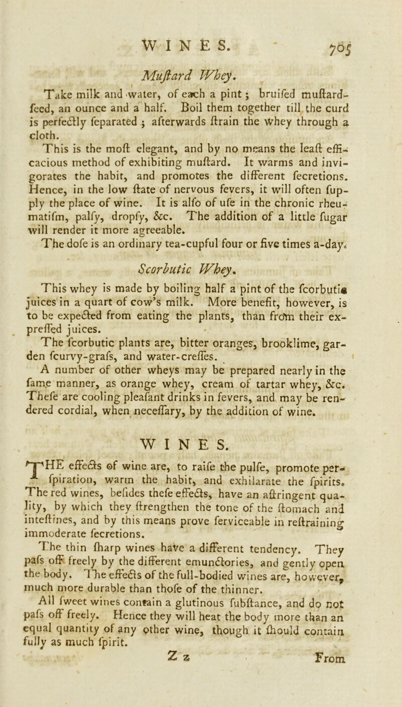 7°$ Muftard Whey, Take milk and water, of each a pint; bruifed muftard- feed, an ounce and a half. Boil them together till the curd is perfectly feparated ; afterwards drain the whey through a cloth. This is the moll elegant, and by no means the lead effi- cacious method of exhibiting mudard. It warms and invi- gorates the habit, and promotes the different fecretions. Hence, in the low date of nervous fevers, it will often fup- ply the place of wine. It is alfo of ufe in the chronic rheu- matifm, palfy, dropfy, &c. The addition of a little fugar will render it more agreeable. The dofe is an ordinary tea-cupful four or five times a-day* Scorbutic Whey. This whey is made by boiling half a pint of the fcorbuti# juices in a quart of cow’s milk. More benefit, however, is to be expedted from eating the plants, than froYn their ex- preffed juices. The fcorbutic plants are, bitter oranges, brooklime, gar- den fcurvy-grafs, and water-creffes. A number of other wheys may be prepared nearly in the fame manner, as orange whey, cream of tartar whey. See. Thefe are cooling pleafant drinks in fevers, and may be ren- dered cordial, when neceffary, by the addition of wine. WINES. 'T'HE effedfs of wine are, to raife the pulfe, promote per- 1 fpiration, warm the habit, and exhilarate the fpirits. The red wines, befides thefe effedls, have an adringent qua- lity, by which they drengthen the tone of the domach and intedrnes, and by this means prove ferviceable in redraining immoderate fecretions. The thin (harp wines have a different tendency. They pafs off freely by the different emundtories, and gently open the body. Hie effedls of the full-bodied wines are, however, much more durable than thofe of the thinner. All fweet wines contain a glutinous fubdance, and do not pafs off freely. Hence they will heat the body more than an equal quantity of any other wine, though it ffiould contain fully as much fpirit. Z 7c From