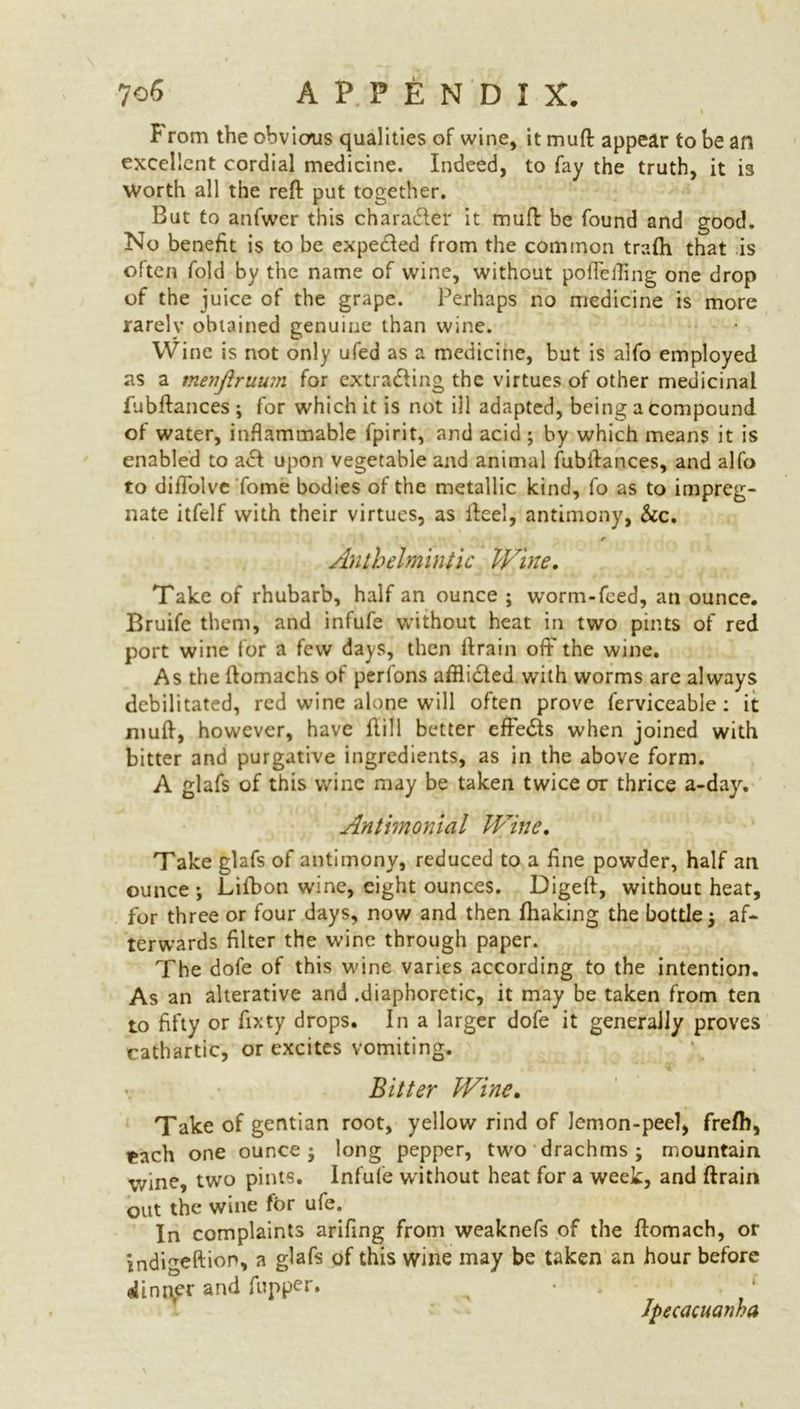 F rom the obvious qualities of wine, it muft appear to be an excellent cordial medicine. Indeed, to fay the truth, it is Worth all the reft put together. But to anfwer this character it muft be found and good. No benefit is to be expected from the common trafti that is often fold by the name of wine, without poftefling one drop of the juice of the grape. Perhaps no medicine is more rarely obtained genuine than wine. Wine is not only ufed as a medicine, but is alfo employed as a menfiruum for extracting the virtues of other medicinal fubftances ; for which it is not ill adapted, being a compound of water, inflammable fpirit, and acid ; by which means it is enabled to act upon vegetable and animal fubftances, and alfo to diffolve Tome bodies of the metallic kind, fo as to impreg- nate itfelf with their virtues, as lice!, antimony, &c. Anthelmintic Wine. Take of rhubarb, half an ounce ; worm-feed, an ounce. Bruife them, and infufe without heat in two pints of red port wine for a few days, then ftrain oft' the wine. As the ftomachs of perfons affliCted with worms are always debilitated, red wine alone will often prove ferviceable: it muft, however, have Hill better efteCIs when joined with bitter and purgative ingredients, as in the above form. A glafs of this wine may be taken twice or thrice a-day. Antimonial Wine. Take glafs of antimony, reduced to a fine powder, half an ounce ; Lifbon wine, eight ounces. Digeft, without heat, for three or four days, now and then fhaking the bottle ; af- terwards filter the wine through paper. The dofe of this wine varies according to the intention. As an alterative and .diaphoretic, it may be taken from ten to fifty or fixty drops. In a larger dofe it generally proves cathartic, or excites vomiting. Bitter Wine. Take of gentian root, yellow rind of lemon-peel, frefh, fcach one ounce; long pepper, two drachms; mountain V/ine, two pints. Infufe without heat for a week, and ftrain out the wine for ufe. In complaints arifing from weaknefs of the ftomach, or indigeftion, a glafs of this wine may be taken an hour before dinner and fupper. a • *’ Ipecacuanha