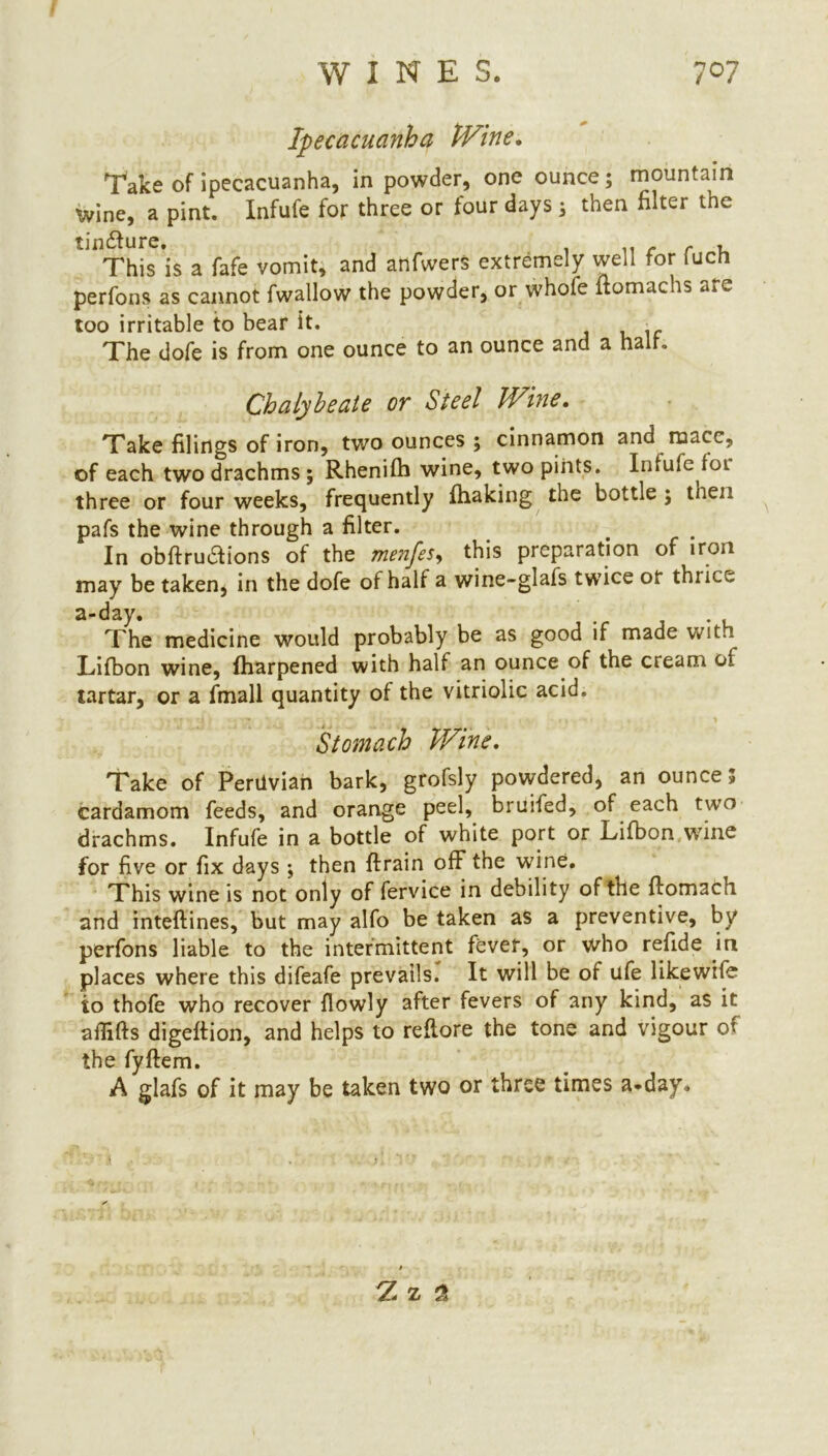 Ipecacuanha Wine. Take of ipecacuanha, in powder, one ounce; mountain Wine, a pint. Infufe for three or four days; then filter the ^This’is a fafe vomit, and anfwers extremely well for fuch perfons as cannot fwallow the powder, or whofe ltomachs are too irritable to bear it. • The dofe is from one ounce to an ounce and a half. Chalybeate or Steel Wine. Take filings of iron, two ounces ; cinnamon and mace, of each two drachms ; Rhenifh wine, two pints. Infufe foi three or four weeks, frequently fhaking the bottle ; then pafs the wine through a filter. . In obftruaions of the menfes, this preparation of iron may be taken, in the dofe of half a wine-glafs twice or thrice a-day. The medicine would probably be as good if made with Lifbon wine, fharpened with half an ounce of the cream oi tartar, or a fmall quantity of the vitriolic acid. Stomach Wine. Take of Peruvian bark, grofsly powdered, an ounces cardamom feeds, and orange peel, bruited, of each two drachms. Infufe in a bottle of white port or Lifbon wine for five or fix days ; then ftrain off the wine. This wine is not only of fervice in debility of the ftomach and inteftines, but may alfo be taken as a preventive, by perfons liable to the intermittent fever, or who refide in places where this difeafe prevails. It will be of ufe likewile to thofe who recover {lowly after fevers of any kind, as it aflifts digeftion, and helps to reftore the tone and vigour of the fyftem. A glafs of it may be taken two or three times a-day.