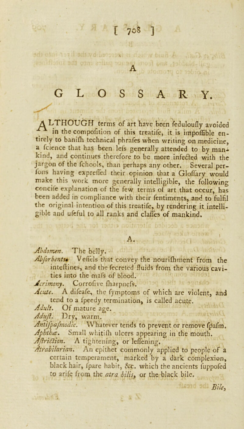 GLOSSARY. A LTHOUGH terms of art have been feduloufly avoided in the compofition of this treatife, it is impoflible en- tirely to banifh technical phrafes when writing on medicine, a fcience that has been lets generally attended to by man-*- kind, and continues therefore to be more infedfed with the jargon of the fchools, than perhaps any other. Several per- sons having expreiTed their opinion that a Glofiary would make this work more generally intelligible, the following concife explanation of the few terms of art that occur, has been added in compliance with their fentiments, and to fulfil the original intention of this treatife, by rendering it intelli- gible and ufeful to all ranks and dalles of mankind. Abdomen. The belly. Abforbents4 Veflels that convey the nourifhment from the inteftines, and the fecreted fluids from the various cavi- ties into the mafs of blood. Acrhnony. Corrofive fharpnefs. Acute. A difeafe, the fymptoms of which are violent, and tend to a fpeedy termination, is called acute. Adult. Of mature age. Adujl. Dry, warm. Antifpafmodlc. Whatever tends to prevent or remove fpafrn. Aphtha:. Small whitifh ulcers appearing in the mouth. AJlrittion. A tightening, or leflening. Atrabilaricm. An epithet commonly applied to people of a certain temperament, marked by a dark complexion, black hair, f'pare habit, he. which the ancients fuppofed to arife from the atra bilisy or the black bile, Biley