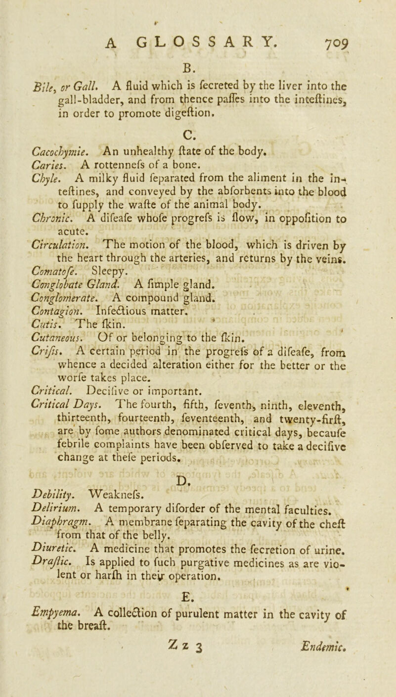 B. Bile, cr A fluid which is fecreted by the liver into the gall-bladder, and from thence pafles into the inteftines, in order to promote digeftion. C. Cacochymie. An unhealthy ft ate of the body. Caries. A rottennefs of a bone. Chyle. A milky fluid feparated from the aliment in the in-* teftines, and conveyed by the abforbents into the blood to fupply the wafte of the animal body. Chronic. A difeafe whofe progrefs is flow, in oppofttion to acute. Circulation. The motion of the blood, which is driven by the heart through the arteries, and returns by the veins, Comatofe. Sleepy. Conglobate Gland. A Ample gland. Conglomerate. A compound gland. Contagion. Infedlious matter. Cutis. The fkin. Cutaneous. Of or belonging to the fkin, Crifis. A certain period in the progrefs of a difeafe, from whence a decided alteration either for the better or the worfe takes place. Critical. Decifive or important. Critical Days. The fourth, fifth, feventh, ninth, eleventh, thirteenth, fourteenth, feventeenth, and twenty-firft, are by fome authors denominated critical days, becaufe febrile complaints have been obferved to take a decifive change at thefe periods, D. Debility. Weaknefs. Delirium. A temporary diforder of the mental faculties. Diaphragm. A membrane feparating the cavity of the cheft from that of the belly. Diuretic. A medicine that promotes the fecretion of urine. Drajlic. Is applied to fuch purgative medicines as are vio- lent or harfti in their operation. E. Empyema. A colle&ion of purulent matter in the cavity of the breaft. Z z 3 Endemic.