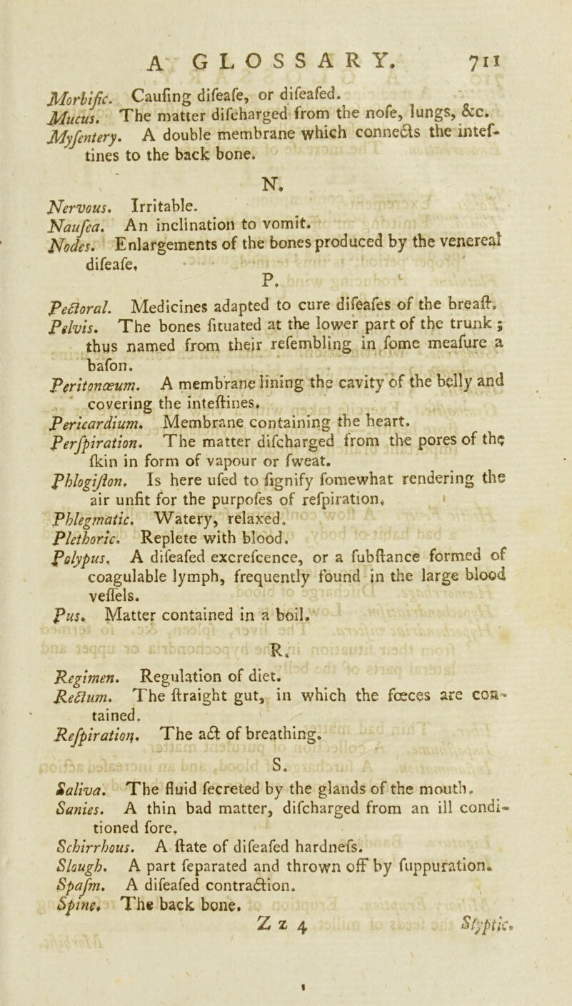 Morbific. Caufing difeafe, or difeafed. Mucus. The matter difcharged from the nofe, lungs, &c. Myfentery. A double membrane which connefts the intef- tines to the back bone, N, Nervous. Irritable, Naufea. An inclination to vomit. Nodes. Enlargements of the bones produced by the venereal difeafe, P. Petloral. Medicines adapted to cure difeafes of the breaff. Pelvis. The bones fituated at the lower part of the trunk ; thus named from their refembling in fome meafure a bafon. Peritonaeum. A membrane lining the cavity of the belly and covering the intedines, Pericardium. Membrane containing the heart, Perfpiration. The matter difcharged from the pores of th$ fkin in form of vapour or fweat. Phlogijlon. Is here ufed to fignify fome what rendering the air unfit for the purpofes of refpiration. Phlegmatic. Watery, relaxed. Plethoric. Replete with blood. Polypus, A difeafed excrefcence, or a fubdance formed of coagulable lymph, frequently found in the large blood veflels. Pus. Matter contained in a boil. R. Regimen. Regulation of diet. Reflujn. The ftraight gut, in which the faeces are con- tained. Rejpiraiion. The aft of breathing. S. Saliva. The fluid fecreted by the glands of the mouth. Sanies. A thin bad matter, difcharged from an ill condi- tioned fore. Schirrhous. A date of difeafed hardnefs. Slough. A part feparated and thrown off by fuppuration. Spafm. A difeafed contraftion. Spine. The back bone. Z z 4 Styptic»