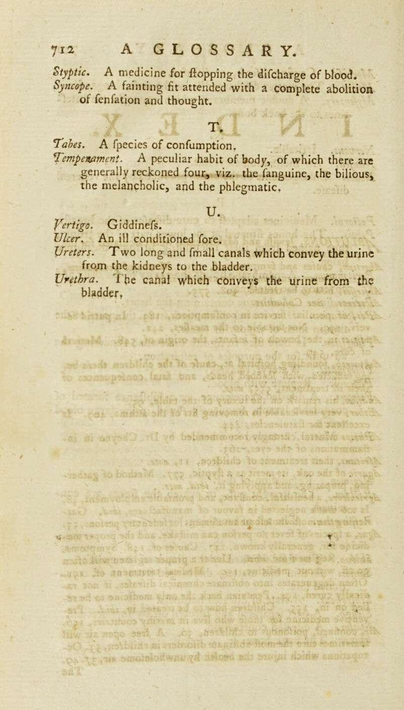 Styptic. A medicine for flopping the difcharge of blood. Syncope. A fainting fit attended with a complete abolition of fenfation and thought. ^ ’W 1 w 'T* * * -rt . jQP . % „ »» T, 'Tabes. A fpecies of confumption. Tempcwmcnt. A peculiar habit of body, of which there are generally reckoned four, viz. the fanguine, the bilious, the melancholic, and the phlegmatic. U. Yertigo. Giddinefs. Ulcer. An ill conditioned fore. Ureters. Two long and fmall canals which convey the urine from the kidneys to the bladder. Urethra. 1 he canal which conveys the urine from the bladder, *• \ u « t 14