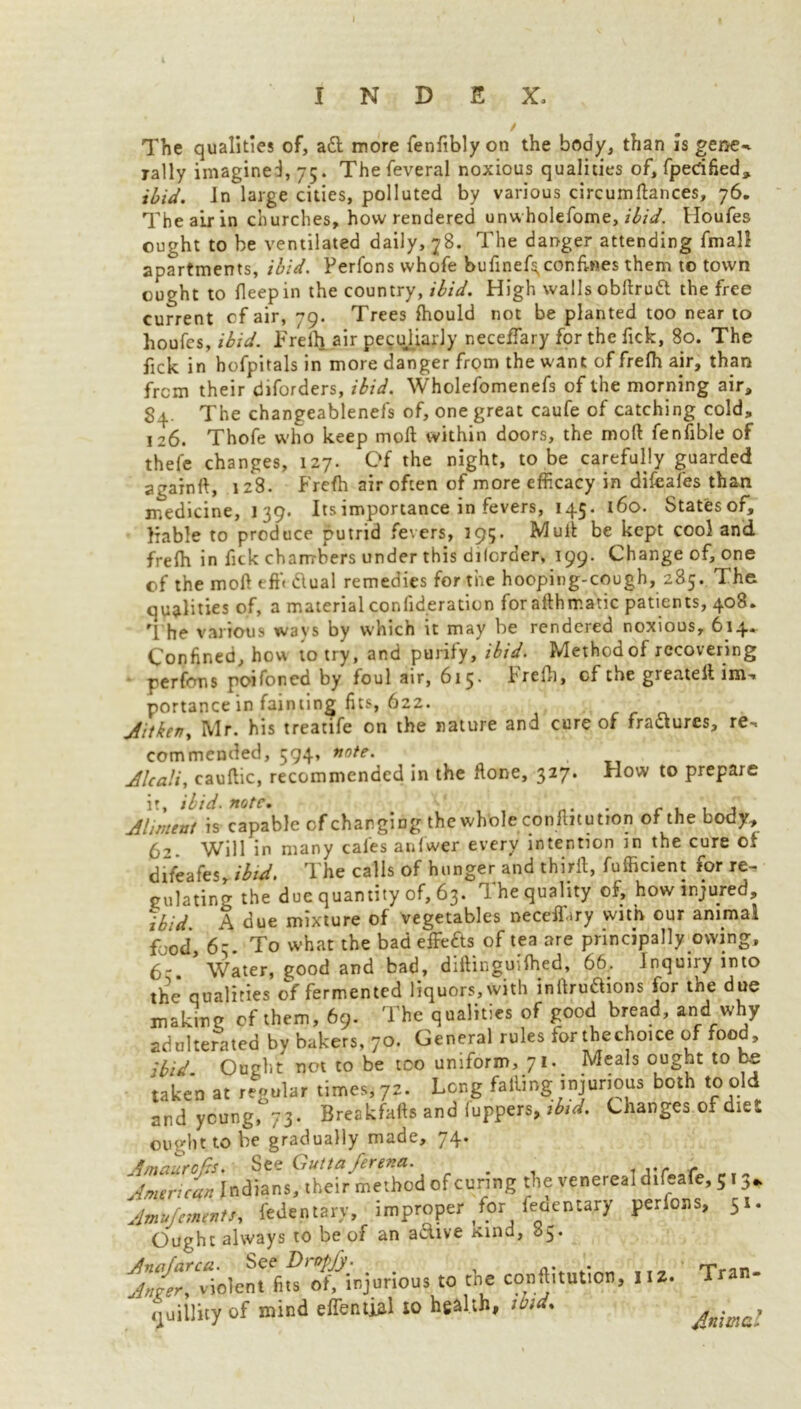 i The qualities of, aft more fenftbly on the body, than is gene-v rally imagined, 75. Thefeveral noxious qualities of, fperified, ibid. In large cities, polluted by various circ urn fiances, 76. The air in churches, how rendered unwholefome, ibid. Houfes ought to be ventilated daily, 78. The danger attending fmall apartments, ibid. Ferfons whole bufinef^conh-nes them to town ought to fleepin the country, ibid. High walls obflruft the free current of air, 79. Trees fhould not be planted too near to houfes, ibid. Frelh air peculiarly neceffary for the Tick, 80. The fick in hofpitals in more danger from the want of frefh air, than from their diforders, ibid. Wholefomenefs of the morning air, 84. The changeablenefs of, one great caufe of catching cold, 126. Thofe who keep moll within doors, the moll fenfible of thefe changes, 127. Of the night, to be carefully guarded againft, 128. Frefh air often of more efficacy in difcafes than medicine, 139. Its importance in fevers, 145. 160. Statesof, liable to produce putrid fevers, 395. Mull be kept cool and frefh in fick chambers under this dilorder, 199. Change of, one of the moll eft'* ftual remedies for the hooping-cough, 285. The qualities of, a material confid.eration foraflhmatic patients, 408. rl he various ways by which it may be rendered noxious, 614. Confined, how to try, and purify [ibid. Method of recovering perfons poifoned by foul air, 615- Frefh, cf the greateil im- portance in fainting fits, 622. jiitken> Mr. his treatife on the nature and cure of fractures, re- commended, 594, note. Alcali, cauftic, recommended in the flone, 327. How to prepare ir, ibid. note. . r , . . Aliment is capable cf charging the whole conftitution of the body, 6-’. Will in many cafes anfwer every intention in the cure of difeafes, ibid. The calls of hunger and thirfl, fufficient for re- gulating the due quantity of, 63. The quality of, how injured, ibid A due mixture of vegetables neceffary with our animal food 6- To what the bad effefts of tea are principally owing, 6-. * Water, good and bad, diflinguifhed, 66. Inquiry into the qualifies of fermented liquors, with inltruaions for the due making cf them, 69. The qualities of good bread, and why adulterated by bakers, 70. General rules iorthechoice of food. Ibid Ought not to be too uniform, 71. Meals ought to be taken at regular times, 72. Long failing injurious both to old and young* 73. Breakfafts and fuppers, tbid. Changes of diet ought to be gradually made, 74. in^'^Tbod of curing the venereal difeafe, 5■3. Amujcmmts, fcdentary, improper for feoentary perfons, 51. Ought always to be of an aciive rtind, 65. A^vlolel^^otfinjorious to the conftitution, 11 I. Tran- quillity of mind effential to health, tbtd% Animal