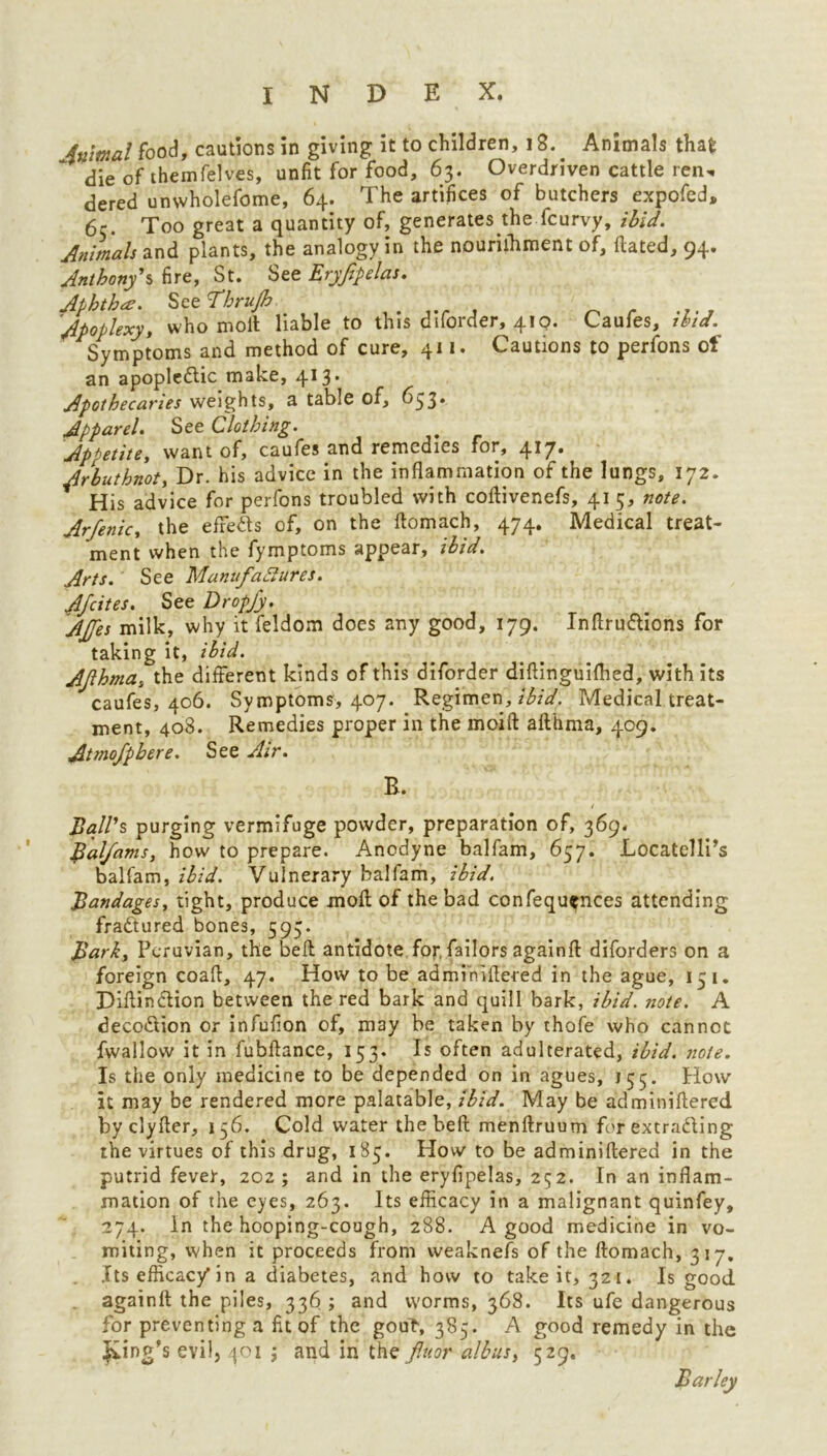 inrnal food, cautions in giving it to children, 12. Animals thafc die of themfelves, unfit for food, 63. Overdriven cattle ren, dered unvvholefome, 64. The artifices of butchers expofed, 65. Too great a quantity of, generates the fcurvy, ibid. Animals and plants, the analogy in the nourilhment of, Hated, 94. Anthony's, fire, St. See Eryjipelas. Aphtha. See I’hrujh Apoplexy, who moll liable to this diforder, 410. Caufes, ibid. Symptoms and method of cure, 411. Cautions to perfons of an apopledic make, 413. Apothecaries weights, a table of, 633* Apparel. See Clothing. Appetite, want of, caufes and remedies for, 417. Arbuthnot, Dr. his advice in the inflammation of the lungs, 172. His advice for perfons troubled with collivenefs, 41 5, note. Arfenic, the efreds of, on the llomach, 474. Medical treat- ment when the fymptoms appear, ibid. Arts. See Manufactures. Afcites. See Dropfy. AJfes milk, why it feldom does any good, 179. Inftrudions for taking it, ibid. Afthma, the different kinds of this diforder diftinguifhed, with its caufes, 406. Symptoms, 407. Regimen, ibid. Medical treat- ment, 408. Remedies proper in the moift afthma, 409. Atmofphere. See Air. R. t Ball's, purging vermifuge powder, preparation of, 369. Balfams, how to prepare. Anodyne balfam, 657. Locatelli’s balfam, ibid. Vulnerary balfam, ibid. Bandages, tight, produce moft of the bad confequ^nces attending fractured bones, 593. Bark, Peruvian, the beft antidote for, failors againft diforders on a foreign coaft, 47. How to be adminiftered in the ague, 131. Diftindion between the red bark and quill bark, ibid. note. A decodion or infufion of, may be taken by thofe who cannot fwallow it in fubftance, 153. Is often adulterated, ibid. note. Is the only medicine to be depended on in agues, 155. How it may be rendered more palatable, ibid. May be adminiftered by clyfter, 136. Cold water the beft menftruum for extrading the virtues of this drug, 183. How to be adminiftered in the putrid fever, 202 ; and in the eryfipelas, 252. In an inflam- mation of the eyes, 263. Its efficacy in a malignant quinfey, 274. In the hooping-cough, 288. A good medicine in vo- miting, when it proceeds from weaknefs of the llomach, 317, Its efficac/in a diabetes, and how to take it, 321. Is good againft the piles, 336; and worms, 368. Its ufe dangerous for preventing a fit of the gout, 383. A good remedy in the £in g’s evil, 401 j and in the fluor albus, 529.