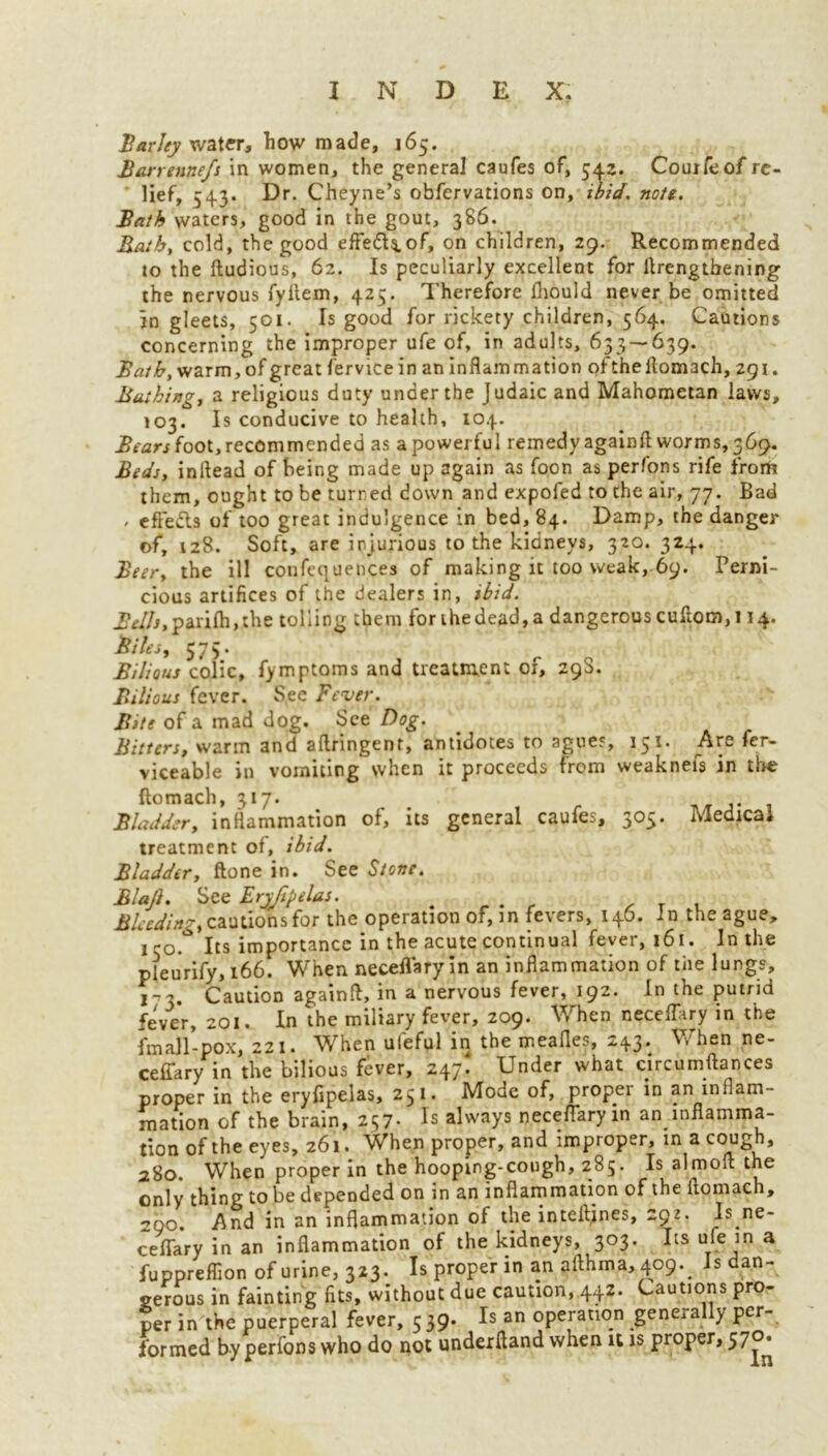 Harley water, how made, 165. Barrennefs in women, the general caufes of, 542. Couifeof re- lief, 543. Dr. Cheyne’s obfervations on, ibid. note. Bath waters, good in the gout, 386. Bath, cold, the good effe&$.of, on children, 29. Recommended to the ftudious, 62. Is peculiarly excellent for ftrengtbening the nervous fyltem, 425. Therefore fhould never be omitted in gleets, 501. Is good for rickety children, 564. Cautions concerning the improper ufe of, in adults, 633 — 639. Bath, warm, of great fervice in an inflammation oftheflom3ch, 291. Bathing, a religious duty under the Judaic and Mahometan laws, 103. Is conducive to health, 104. Bears foot, recommended as a powerful remedy againft worms, 369. Beds, inftead of being made up again as foon as perfons rife from them, ought to be turned down and expofed to the air, 77. Bad , effects of too great indulgence in bed, 84. Damp, the danger of, 128. Soft, are injurious to the kidneys, 320. 324. Beer, the ill confequences of making it too weak, 69. Perni- cious artifices of the dealers in, ibid. .&//*, parifh, the tolling them for ihedead,a dangerous cuftom, 114. Biles, 575* Bilious colic, fymptoms and treatment of, 295. Bilious fever. See Fever. Bite of a mad dog. See Dog. Bitters, warm and aflringent, antidotes to agues, 15*’ viceable in vomiting when it proceeds from weaknefs in tire ftomach, 317. Bladder, inflammation of, ns general caufes, 305. Medical treatment of, ibid. Bladder, ftone in. See Stone. Blaji. See Eryfipelas. . , . Bleeding, cautions for the operation of, in fevers, 146. In the ague, l-o. Its importance in the acute continual fever, 161. Inthe pfeurify, 166. When neceflaryin an inflammation of the lungs, 1-3. Caution againft, in a nervous fever, 192. In the putrid fever, 201. In the miliary fever, 209. When necefTary in the fmall-pox, 221. When ufeful in the meafles, 243. When ne- ceffary in the bilious fever, 247! Under what circumftances proper in the eryfipelas, 251. Mode of, proper in an inflam- mation of the brain, 257- Is always neceflaryin an inflamma- tion of the eyes, 261. When proper, and improper, in a cough, 280. When proper in the hooping-cough, 285. Is almoft the only thing to be depended on in an inflammation of the ftomach, 200. .And in an inflammation of the inteftines, zgi. Is ne- ceffary in an inflammation of the kidneys, 303. Its ufe in a fuppreflion of urine, 323. Is proper in an afthma, 409.# Is dan- gerous in fainting fits, without due caution, 442. Cautions pro- per in the puerperal fever, 5 39. Is an operation generally per- formed by perfons who do not underftand when it is proper, 570.